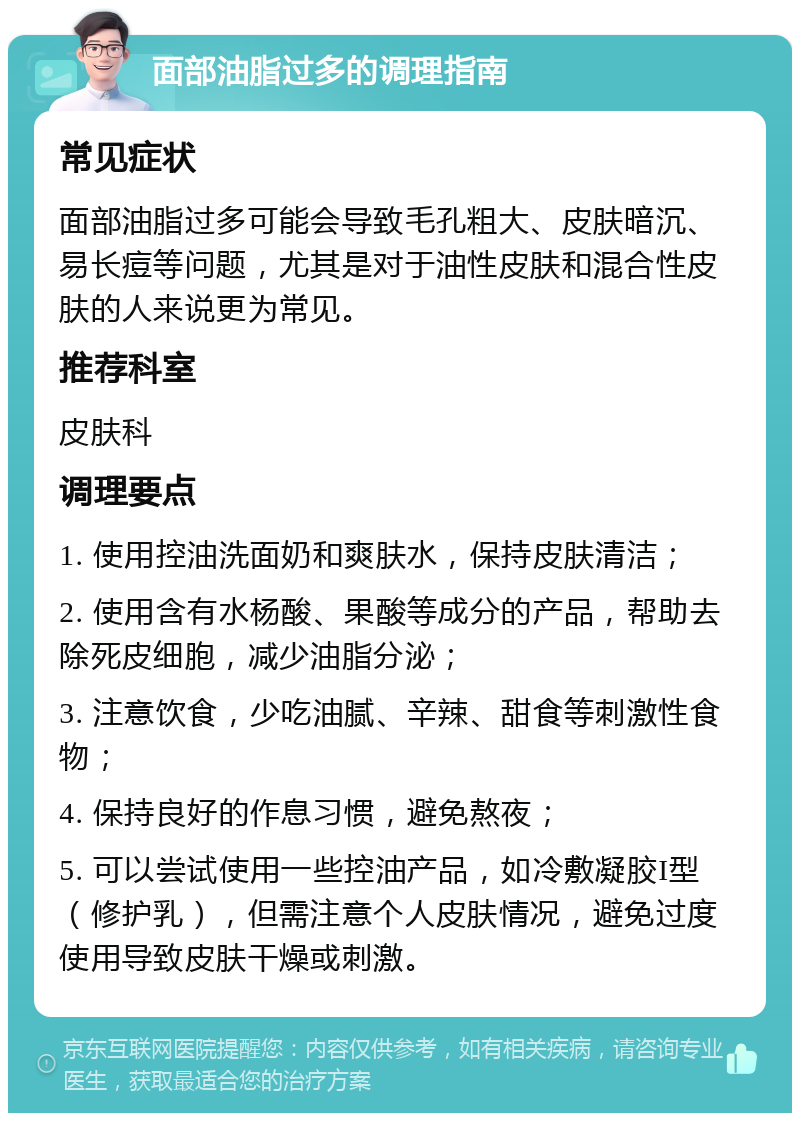 面部油脂过多的调理指南 常见症状 面部油脂过多可能会导致毛孔粗大、皮肤暗沉、易长痘等问题，尤其是对于油性皮肤和混合性皮肤的人来说更为常见。 推荐科室 皮肤科 调理要点 1. 使用控油洗面奶和爽肤水，保持皮肤清洁； 2. 使用含有水杨酸、果酸等成分的产品，帮助去除死皮细胞，减少油脂分泌； 3. 注意饮食，少吃油腻、辛辣、甜食等刺激性食物； 4. 保持良好的作息习惯，避免熬夜； 5. 可以尝试使用一些控油产品，如冷敷凝胶I型（修护乳），但需注意个人皮肤情况，避免过度使用导致皮肤干燥或刺激。