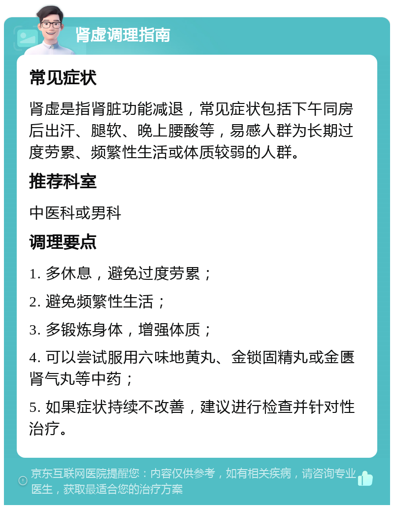 肾虚调理指南 常见症状 肾虚是指肾脏功能减退，常见症状包括下午同房后出汗、腿软、晚上腰酸等，易感人群为长期过度劳累、频繁性生活或体质较弱的人群。 推荐科室 中医科或男科 调理要点 1. 多休息，避免过度劳累； 2. 避免频繁性生活； 3. 多锻炼身体，增强体质； 4. 可以尝试服用六味地黄丸、金锁固精丸或金匮肾气丸等中药； 5. 如果症状持续不改善，建议进行检查并针对性治疗。