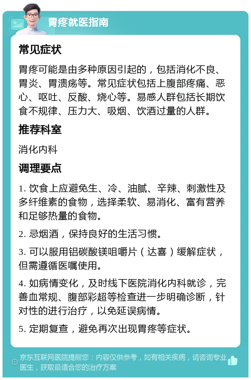 胃疼就医指南 常见症状 胃疼可能是由多种原因引起的，包括消化不良、胃炎、胃溃疡等。常见症状包括上腹部疼痛、恶心、呕吐、反酸、烧心等。易感人群包括长期饮食不规律、压力大、吸烟、饮酒过量的人群。 推荐科室 消化内科 调理要点 1. 饮食上应避免生、冷、油腻、辛辣、刺激性及多纤维素的食物，选择柔软、易消化、富有营养和足够热量的食物。 2. 忌烟酒，保持良好的生活习惯。 3. 可以服用铝碳酸镁咀嚼片（达喜）缓解症状，但需遵循医嘱使用。 4. 如病情变化，及时线下医院消化内科就诊，完善血常规、腹部彩超等检查进一步明确诊断，针对性的进行治疗，以免延误病情。 5. 定期复查，避免再次出现胃疼等症状。