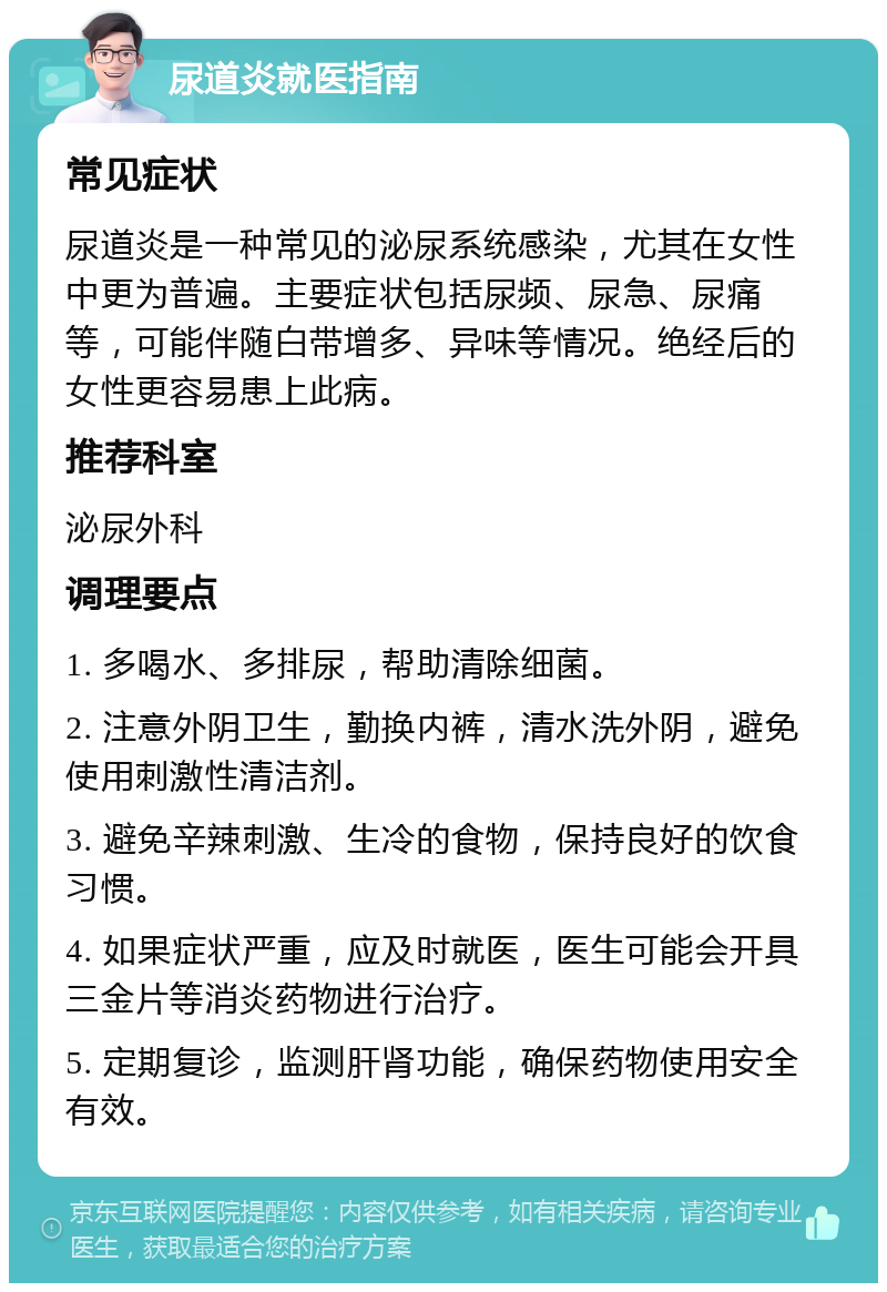 尿道炎就医指南 常见症状 尿道炎是一种常见的泌尿系统感染，尤其在女性中更为普遍。主要症状包括尿频、尿急、尿痛等，可能伴随白带增多、异味等情况。绝经后的女性更容易患上此病。 推荐科室 泌尿外科 调理要点 1. 多喝水、多排尿，帮助清除细菌。 2. 注意外阴卫生，勤换内裤，清水洗外阴，避免使用刺激性清洁剂。 3. 避免辛辣刺激、生冷的食物，保持良好的饮食习惯。 4. 如果症状严重，应及时就医，医生可能会开具三金片等消炎药物进行治疗。 5. 定期复诊，监测肝肾功能，确保药物使用安全有效。