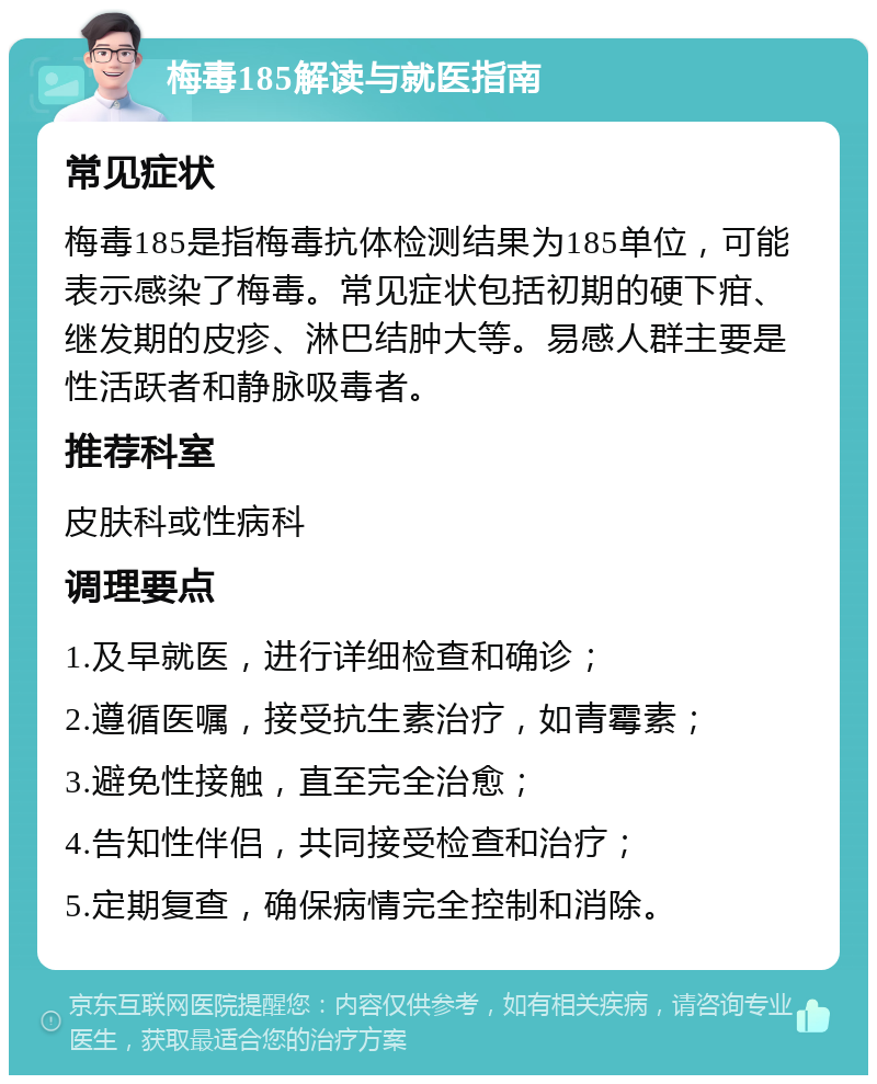 梅毒185解读与就医指南 常见症状 梅毒185是指梅毒抗体检测结果为185单位，可能表示感染了梅毒。常见症状包括初期的硬下疳、继发期的皮疹、淋巴结肿大等。易感人群主要是性活跃者和静脉吸毒者。 推荐科室 皮肤科或性病科 调理要点 1.及早就医，进行详细检查和确诊； 2.遵循医嘱，接受抗生素治疗，如青霉素； 3.避免性接触，直至完全治愈； 4.告知性伴侣，共同接受检查和治疗； 5.定期复查，确保病情完全控制和消除。