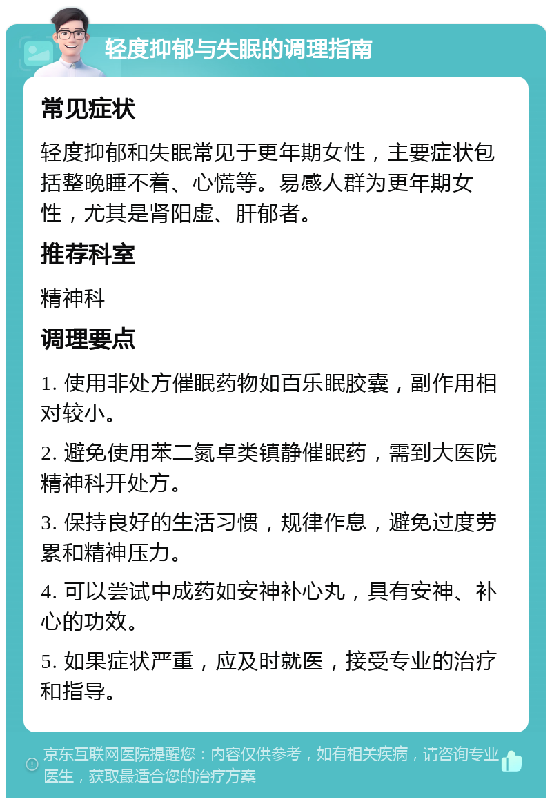 轻度抑郁与失眠的调理指南 常见症状 轻度抑郁和失眠常见于更年期女性，主要症状包括整晚睡不着、心慌等。易感人群为更年期女性，尤其是肾阳虚、肝郁者。 推荐科室 精神科 调理要点 1. 使用非处方催眠药物如百乐眠胶囊，副作用相对较小。 2. 避免使用苯二氮卓类镇静催眠药，需到大医院精神科开处方。 3. 保持良好的生活习惯，规律作息，避免过度劳累和精神压力。 4. 可以尝试中成药如安神补心丸，具有安神、补心的功效。 5. 如果症状严重，应及时就医，接受专业的治疗和指导。