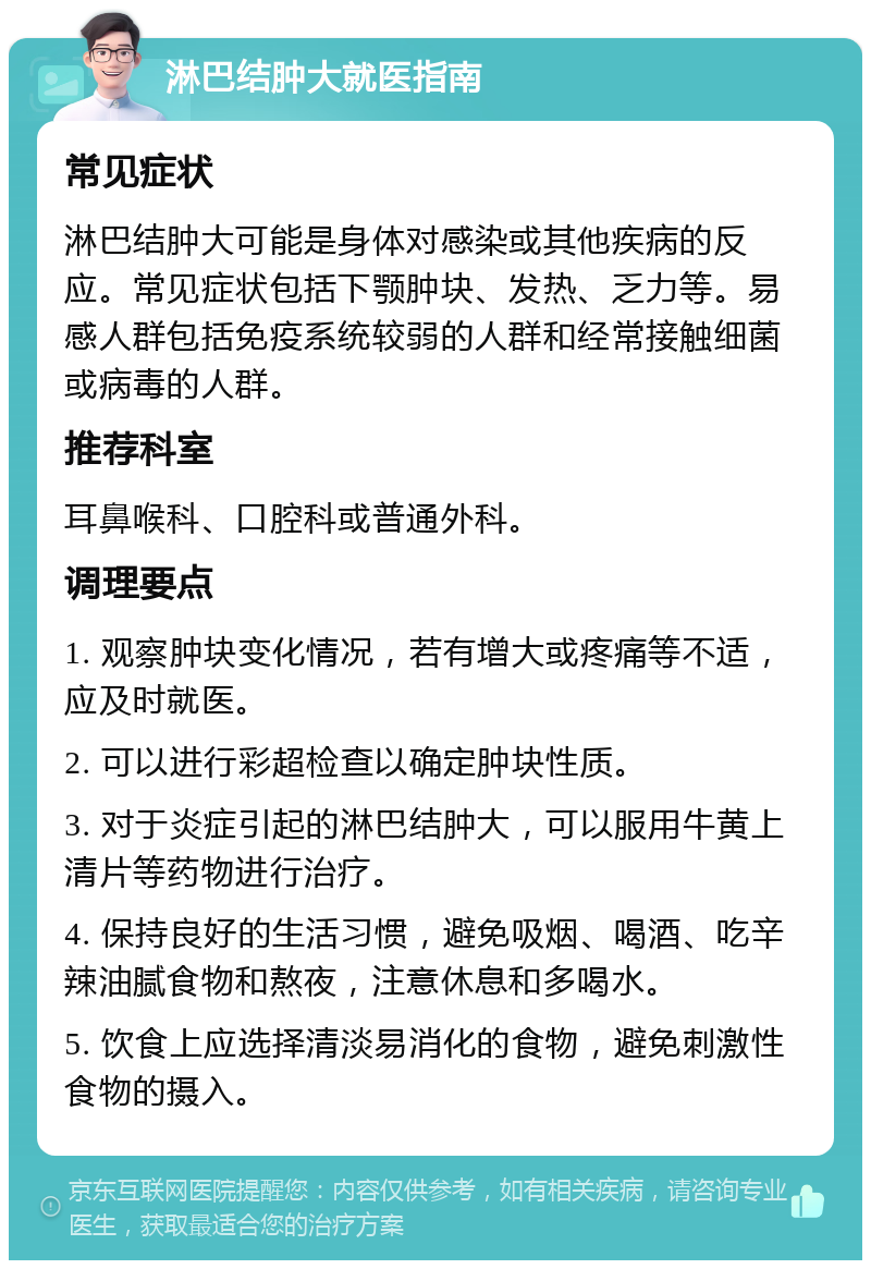 淋巴结肿大就医指南 常见症状 淋巴结肿大可能是身体对感染或其他疾病的反应。常见症状包括下颚肿块、发热、乏力等。易感人群包括免疫系统较弱的人群和经常接触细菌或病毒的人群。 推荐科室 耳鼻喉科、口腔科或普通外科。 调理要点 1. 观察肿块变化情况，若有增大或疼痛等不适，应及时就医。 2. 可以进行彩超检查以确定肿块性质。 3. 对于炎症引起的淋巴结肿大，可以服用牛黄上清片等药物进行治疗。 4. 保持良好的生活习惯，避免吸烟、喝酒、吃辛辣油腻食物和熬夜，注意休息和多喝水。 5. 饮食上应选择清淡易消化的食物，避免刺激性食物的摄入。