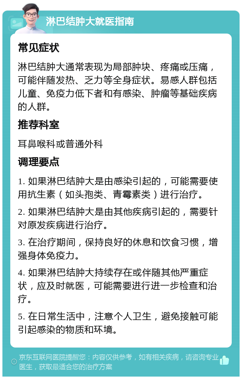 淋巴结肿大就医指南 常见症状 淋巴结肿大通常表现为局部肿块、疼痛或压痛，可能伴随发热、乏力等全身症状。易感人群包括儿童、免疫力低下者和有感染、肿瘤等基础疾病的人群。 推荐科室 耳鼻喉科或普通外科 调理要点 1. 如果淋巴结肿大是由感染引起的，可能需要使用抗生素（如头孢类、青霉素类）进行治疗。 2. 如果淋巴结肿大是由其他疾病引起的，需要针对原发疾病进行治疗。 3. 在治疗期间，保持良好的休息和饮食习惯，增强身体免疫力。 4. 如果淋巴结肿大持续存在或伴随其他严重症状，应及时就医，可能需要进行进一步检查和治疗。 5. 在日常生活中，注意个人卫生，避免接触可能引起感染的物质和环境。