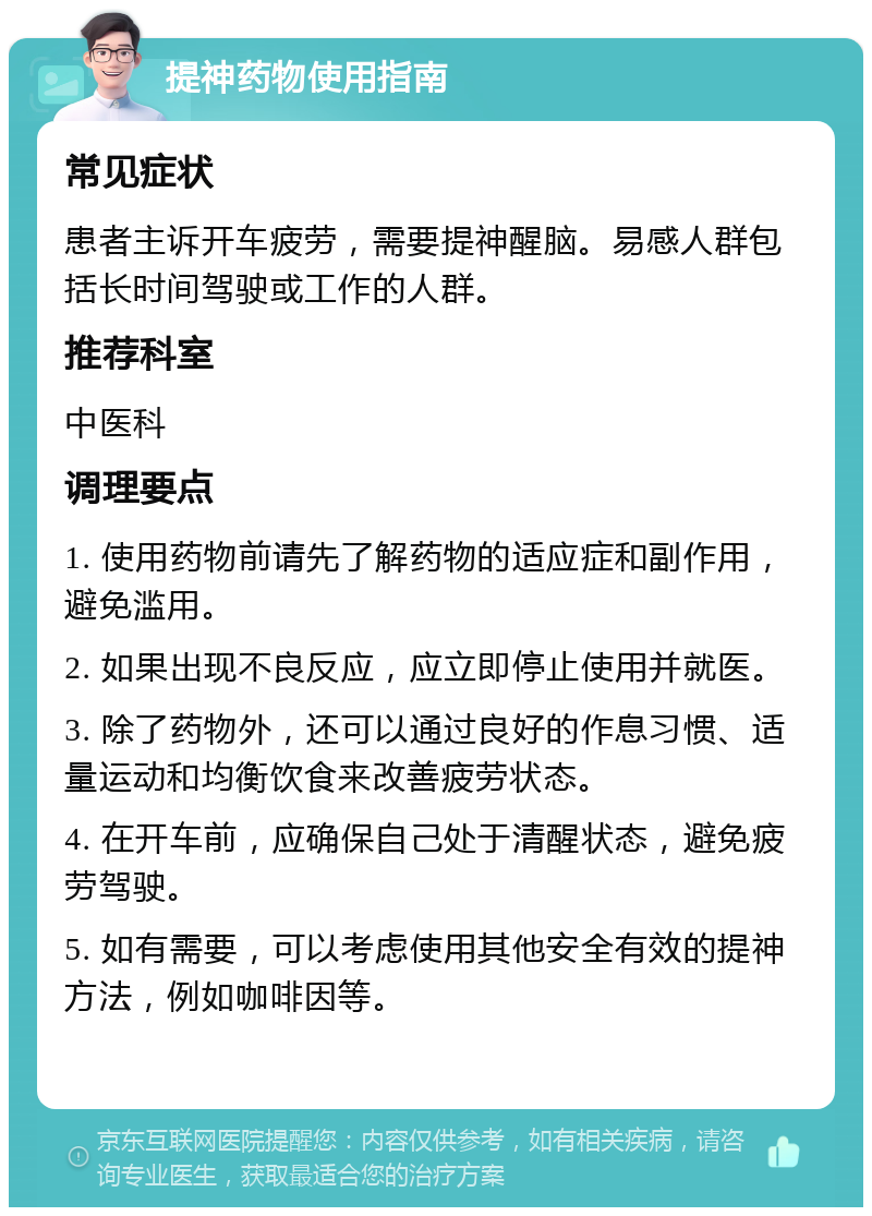 提神药物使用指南 常见症状 患者主诉开车疲劳，需要提神醒脑。易感人群包括长时间驾驶或工作的人群。 推荐科室 中医科 调理要点 1. 使用药物前请先了解药物的适应症和副作用，避免滥用。 2. 如果出现不良反应，应立即停止使用并就医。 3. 除了药物外，还可以通过良好的作息习惯、适量运动和均衡饮食来改善疲劳状态。 4. 在开车前，应确保自己处于清醒状态，避免疲劳驾驶。 5. 如有需要，可以考虑使用其他安全有效的提神方法，例如咖啡因等。