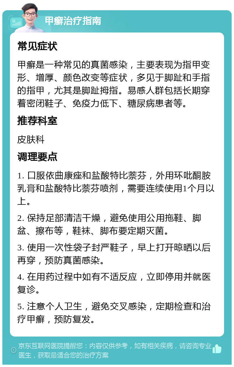 甲癣治疗指南 常见症状 甲癣是一种常见的真菌感染，主要表现为指甲变形、增厚、颜色改变等症状，多见于脚趾和手指的指甲，尤其是脚趾拇指。易感人群包括长期穿着密闭鞋子、免疫力低下、糖尿病患者等。 推荐科室 皮肤科 调理要点 1. 口服依曲康痤和盐酸特比萘芬，外用环吡酮胺乳膏和盐酸特比萘芬喷剂，需要连续使用1个月以上。 2. 保持足部清洁干燥，避免使用公用拖鞋、脚盆、擦布等，鞋袜、脚布要定期灭菌。 3. 使用一次性袋子封严鞋子，早上打开晾晒以后再穿，预防真菌感染。 4. 在用药过程中如有不适反应，立即停用并就医复诊。 5. 注意个人卫生，避免交叉感染，定期检查和治疗甲癣，预防复发。