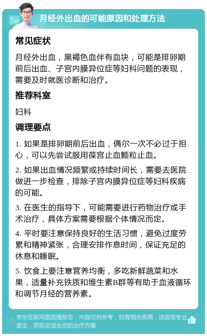 月经外出血的可能原因和处理方法 常见症状 月经外出血，黑褐色血伴有血块，可能是排卵期前后出血、子宫内膜异位症等妇科问题的表现，需要及时就医诊断和治疗。 推荐科室 妇科 调理要点 1. 如果是排卵期前后出血，偶尔一次不必过于担心，可以先尝试服用葆宫止血颗粒止血。 2. 如果出血情况频繁或持续时间长，需要去医院做进一步检查，排除子宫内膜异位症等妇科疾病的可能。 3. 在医生的指导下，可能需要进行药物治疗或手术治疗，具体方案需要根据个体情况而定。 4. 平时要注意保持良好的生活习惯，避免过度劳累和精神紧张，合理安排作息时间，保证充足的休息和睡眠。 5. 饮食上要注意营养均衡，多吃新鲜蔬菜和水果，适量补充铁质和维生素B群等有助于血液循环和调节月经的营养素。