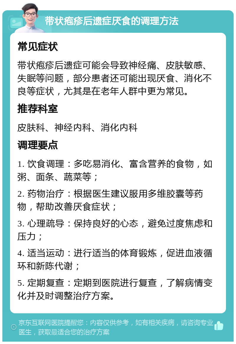 带状疱疹后遗症厌食的调理方法 常见症状 带状疱疹后遗症可能会导致神经痛、皮肤敏感、失眠等问题，部分患者还可能出现厌食、消化不良等症状，尤其是在老年人群中更为常见。 推荐科室 皮肤科、神经内科、消化内科 调理要点 1. 饮食调理：多吃易消化、富含营养的食物，如粥、面条、蔬菜等； 2. 药物治疗：根据医生建议服用多维胶囊等药物，帮助改善厌食症状； 3. 心理疏导：保持良好的心态，避免过度焦虑和压力； 4. 适当运动：进行适当的体育锻炼，促进血液循环和新陈代谢； 5. 定期复查：定期到医院进行复查，了解病情变化并及时调整治疗方案。