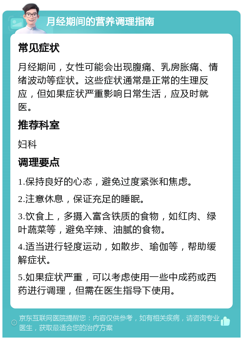 月经期间的营养调理指南 常见症状 月经期间，女性可能会出现腹痛、乳房胀痛、情绪波动等症状。这些症状通常是正常的生理反应，但如果症状严重影响日常生活，应及时就医。 推荐科室 妇科 调理要点 1.保持良好的心态，避免过度紧张和焦虑。 2.注意休息，保证充足的睡眠。 3.饮食上，多摄入富含铁质的食物，如红肉、绿叶蔬菜等，避免辛辣、油腻的食物。 4.适当进行轻度运动，如散步、瑜伽等，帮助缓解症状。 5.如果症状严重，可以考虑使用一些中成药或西药进行调理，但需在医生指导下使用。