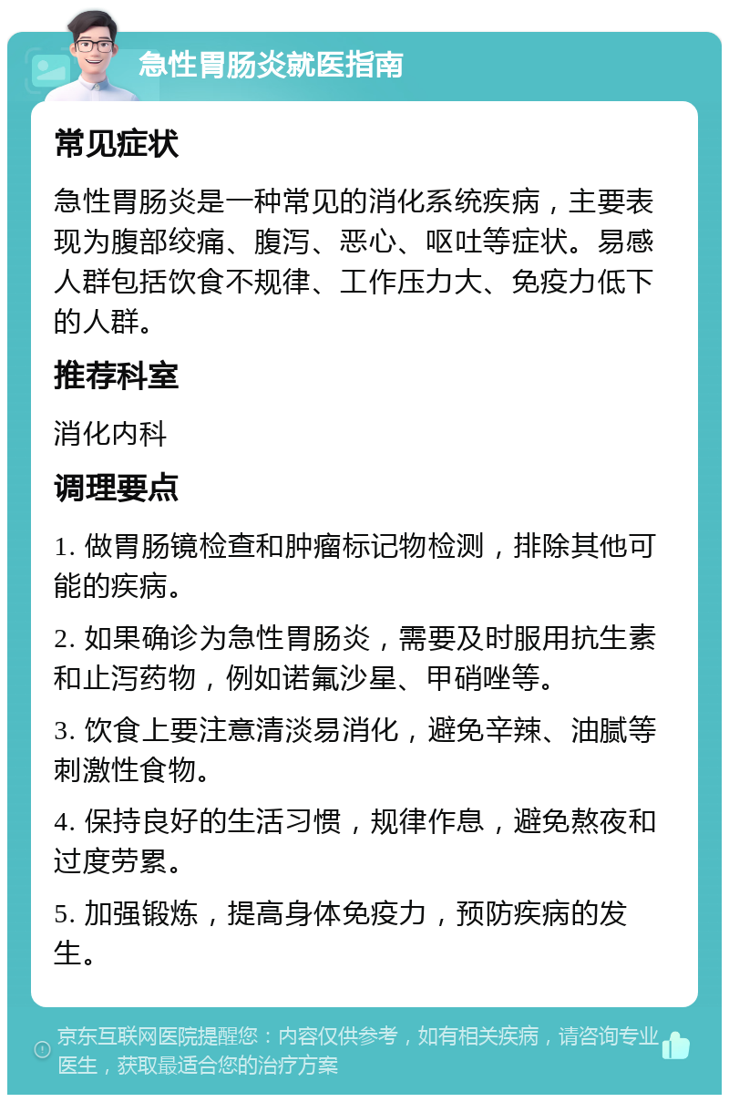 急性胃肠炎就医指南 常见症状 急性胃肠炎是一种常见的消化系统疾病，主要表现为腹部绞痛、腹泻、恶心、呕吐等症状。易感人群包括饮食不规律、工作压力大、免疫力低下的人群。 推荐科室 消化内科 调理要点 1. 做胃肠镜检查和肿瘤标记物检测，排除其他可能的疾病。 2. 如果确诊为急性胃肠炎，需要及时服用抗生素和止泻药物，例如诺氟沙星、甲硝唑等。 3. 饮食上要注意清淡易消化，避免辛辣、油腻等刺激性食物。 4. 保持良好的生活习惯，规律作息，避免熬夜和过度劳累。 5. 加强锻炼，提高身体免疫力，预防疾病的发生。