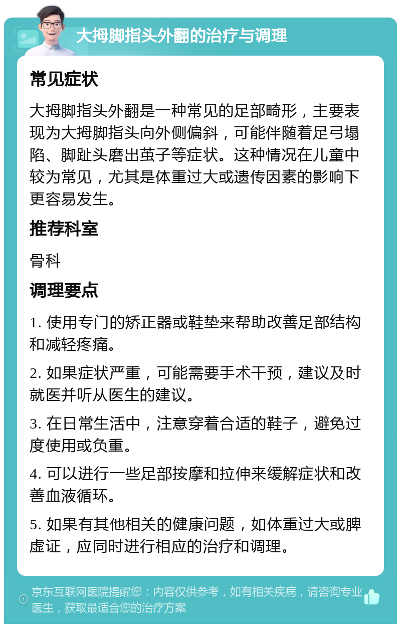 大拇脚指头外翻的治疗与调理 常见症状 大拇脚指头外翻是一种常见的足部畸形，主要表现为大拇脚指头向外侧偏斜，可能伴随着足弓塌陷、脚趾头磨出茧子等症状。这种情况在儿童中较为常见，尤其是体重过大或遗传因素的影响下更容易发生。 推荐科室 骨科 调理要点 1. 使用专门的矫正器或鞋垫来帮助改善足部结构和减轻疼痛。 2. 如果症状严重，可能需要手术干预，建议及时就医并听从医生的建议。 3. 在日常生活中，注意穿着合适的鞋子，避免过度使用或负重。 4. 可以进行一些足部按摩和拉伸来缓解症状和改善血液循环。 5. 如果有其他相关的健康问题，如体重过大或脾虚证，应同时进行相应的治疗和调理。