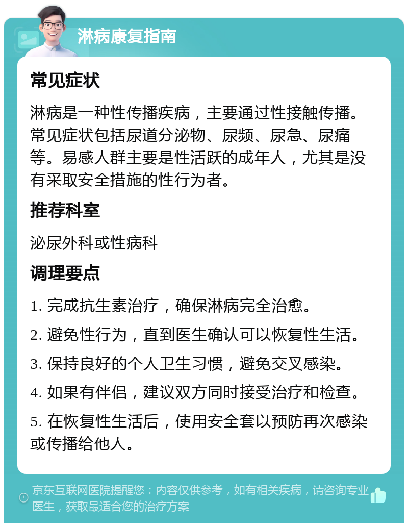 淋病康复指南 常见症状 淋病是一种性传播疾病，主要通过性接触传播。常见症状包括尿道分泌物、尿频、尿急、尿痛等。易感人群主要是性活跃的成年人，尤其是没有采取安全措施的性行为者。 推荐科室 泌尿外科或性病科 调理要点 1. 完成抗生素治疗，确保淋病完全治愈。 2. 避免性行为，直到医生确认可以恢复性生活。 3. 保持良好的个人卫生习惯，避免交叉感染。 4. 如果有伴侣，建议双方同时接受治疗和检查。 5. 在恢复性生活后，使用安全套以预防再次感染或传播给他人。