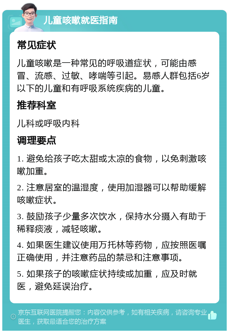 儿童咳嗽就医指南 常见症状 儿童咳嗽是一种常见的呼吸道症状，可能由感冒、流感、过敏、哮喘等引起。易感人群包括6岁以下的儿童和有呼吸系统疾病的儿童。 推荐科室 儿科或呼吸内科 调理要点 1. 避免给孩子吃太甜或太凉的食物，以免刺激咳嗽加重。 2. 注意居室的温湿度，使用加湿器可以帮助缓解咳嗽症状。 3. 鼓励孩子少量多次饮水，保持水分摄入有助于稀释痰液，减轻咳嗽。 4. 如果医生建议使用万托林等药物，应按照医嘱正确使用，并注意药品的禁忌和注意事项。 5. 如果孩子的咳嗽症状持续或加重，应及时就医，避免延误治疗。