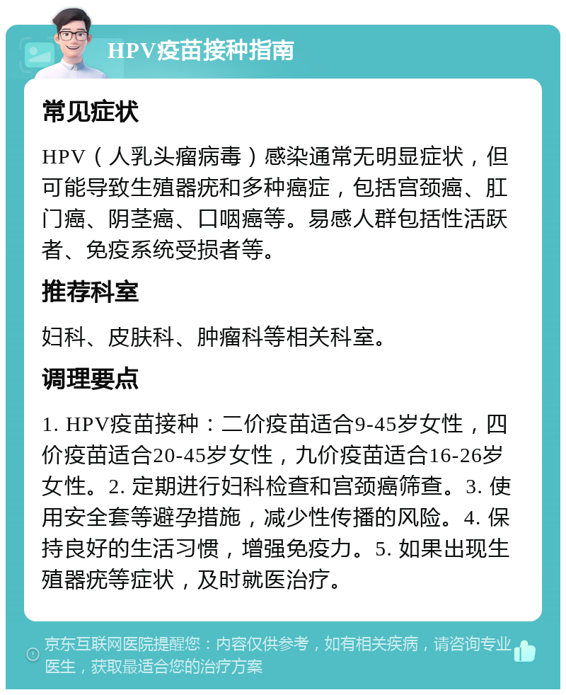 HPV疫苗接种指南 常见症状 HPV（人乳头瘤病毒）感染通常无明显症状，但可能导致生殖器疣和多种癌症，包括宫颈癌、肛门癌、阴茎癌、口咽癌等。易感人群包括性活跃者、免疫系统受损者等。 推荐科室 妇科、皮肤科、肿瘤科等相关科室。 调理要点 1. HPV疫苗接种：二价疫苗适合9-45岁女性，四价疫苗适合20-45岁女性，九价疫苗适合16-26岁女性。2. 定期进行妇科检查和宫颈癌筛查。3. 使用安全套等避孕措施，减少性传播的风险。4. 保持良好的生活习惯，增强免疫力。5. 如果出现生殖器疣等症状，及时就医治疗。