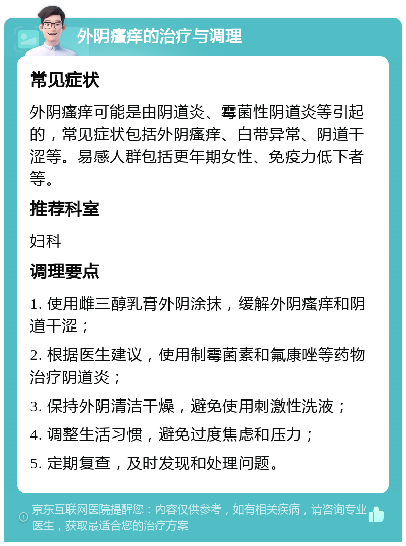 外阴瘙痒的治疗与调理 常见症状 外阴瘙痒可能是由阴道炎、霉菌性阴道炎等引起的，常见症状包括外阴瘙痒、白带异常、阴道干涩等。易感人群包括更年期女性、免疫力低下者等。 推荐科室 妇科 调理要点 1. 使用雌三醇乳膏外阴涂抹，缓解外阴瘙痒和阴道干涩； 2. 根据医生建议，使用制霉菌素和氟康唑等药物治疗阴道炎； 3. 保持外阴清洁干燥，避免使用刺激性洗液； 4. 调整生活习惯，避免过度焦虑和压力； 5. 定期复查，及时发现和处理问题。