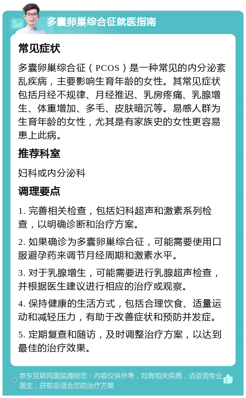 多囊卵巢综合征就医指南 常见症状 多囊卵巢综合征（PCOS）是一种常见的内分泌紊乱疾病，主要影响生育年龄的女性。其常见症状包括月经不规律、月经推迟、乳房疼痛、乳腺增生、体重增加、多毛、皮肤暗沉等。易感人群为生育年龄的女性，尤其是有家族史的女性更容易患上此病。 推荐科室 妇科或内分泌科 调理要点 1. 完善相关检查，包括妇科超声和激素系列检查，以明确诊断和治疗方案。 2. 如果确诊为多囊卵巢综合征，可能需要使用口服避孕药来调节月经周期和激素水平。 3. 对于乳腺增生，可能需要进行乳腺超声检查，并根据医生建议进行相应的治疗或观察。 4. 保持健康的生活方式，包括合理饮食、适量运动和减轻压力，有助于改善症状和预防并发症。 5. 定期复查和随访，及时调整治疗方案，以达到最佳的治疗效果。