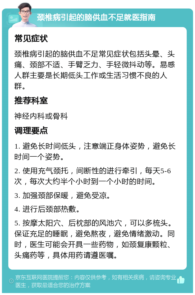 颈椎病引起的脑供血不足就医指南 常见症状 颈椎病引起的脑供血不足常见症状包括头晕、头痛、颈部不适、手臂乏力、手轻微抖动等。易感人群主要是长期低头工作或生活习惯不良的人群。 推荐科室 神经内科或骨科 调理要点 1. 避免长时间低头，注意端正身体姿势，避免长时间一个姿势。 2. 使用充气颈托，间断性的进行牵引，每天5-6次，每次大约半个小时到一个小时的时间。 3. 加强颈部保暖，避免受凉。 4. 进行后颈部热敷。 5. 按摩太阳穴、后枕部的风池穴，可以多梳头。保证充足的睡眠，避免熬夜，避免情绪激动。同时，医生可能会开具一些药物，如颈复康颗粒、头痛药等，具体用药请遵医嘱。