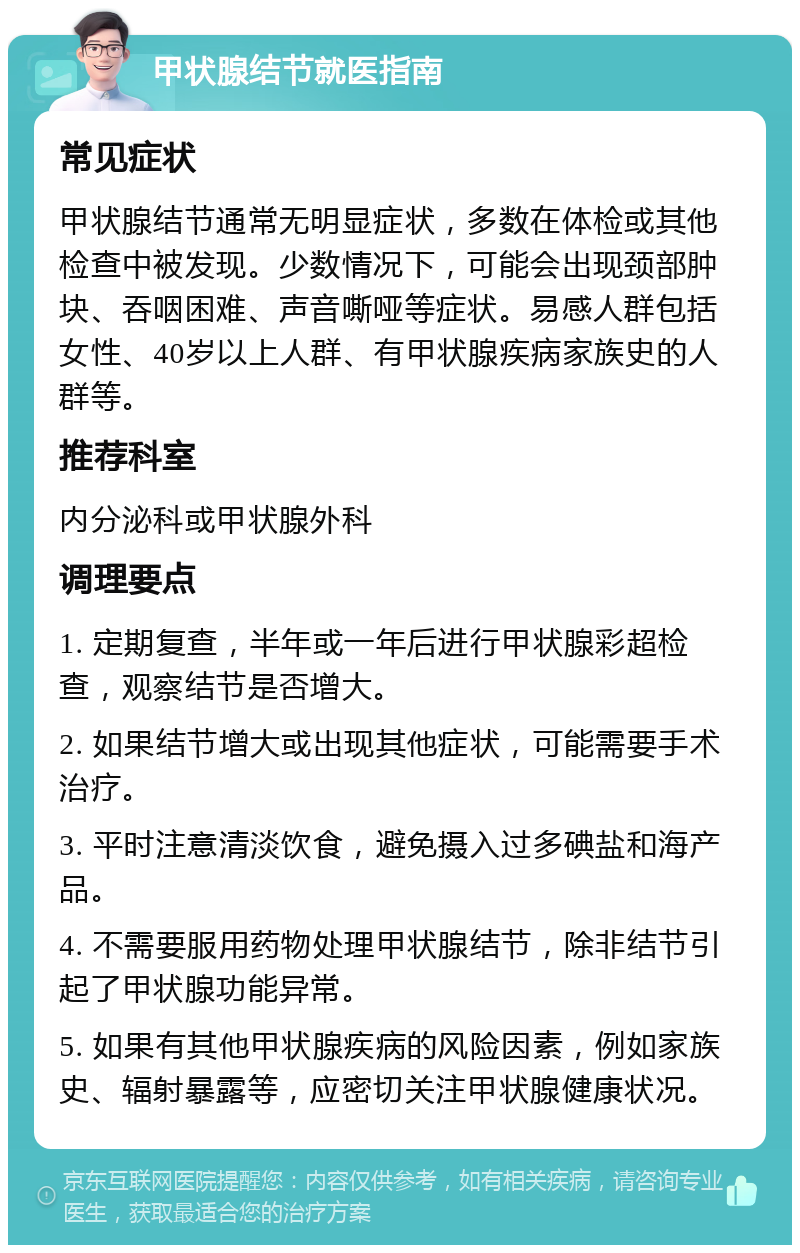 甲状腺结节就医指南 常见症状 甲状腺结节通常无明显症状，多数在体检或其他检查中被发现。少数情况下，可能会出现颈部肿块、吞咽困难、声音嘶哑等症状。易感人群包括女性、40岁以上人群、有甲状腺疾病家族史的人群等。 推荐科室 内分泌科或甲状腺外科 调理要点 1. 定期复查，半年或一年后进行甲状腺彩超检查，观察结节是否增大。 2. 如果结节增大或出现其他症状，可能需要手术治疗。 3. 平时注意清淡饮食，避免摄入过多碘盐和海产品。 4. 不需要服用药物处理甲状腺结节，除非结节引起了甲状腺功能异常。 5. 如果有其他甲状腺疾病的风险因素，例如家族史、辐射暴露等，应密切关注甲状腺健康状况。