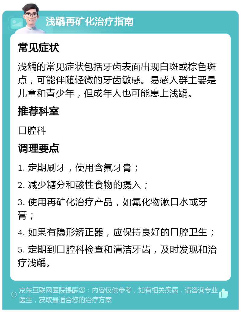 浅龋再矿化治疗指南 常见症状 浅龋的常见症状包括牙齿表面出现白斑或棕色斑点，可能伴随轻微的牙齿敏感。易感人群主要是儿童和青少年，但成年人也可能患上浅龋。 推荐科室 口腔科 调理要点 1. 定期刷牙，使用含氟牙膏； 2. 减少糖分和酸性食物的摄入； 3. 使用再矿化治疗产品，如氟化物漱口水或牙膏； 4. 如果有隐形矫正器，应保持良好的口腔卫生； 5. 定期到口腔科检查和清洁牙齿，及时发现和治疗浅龋。