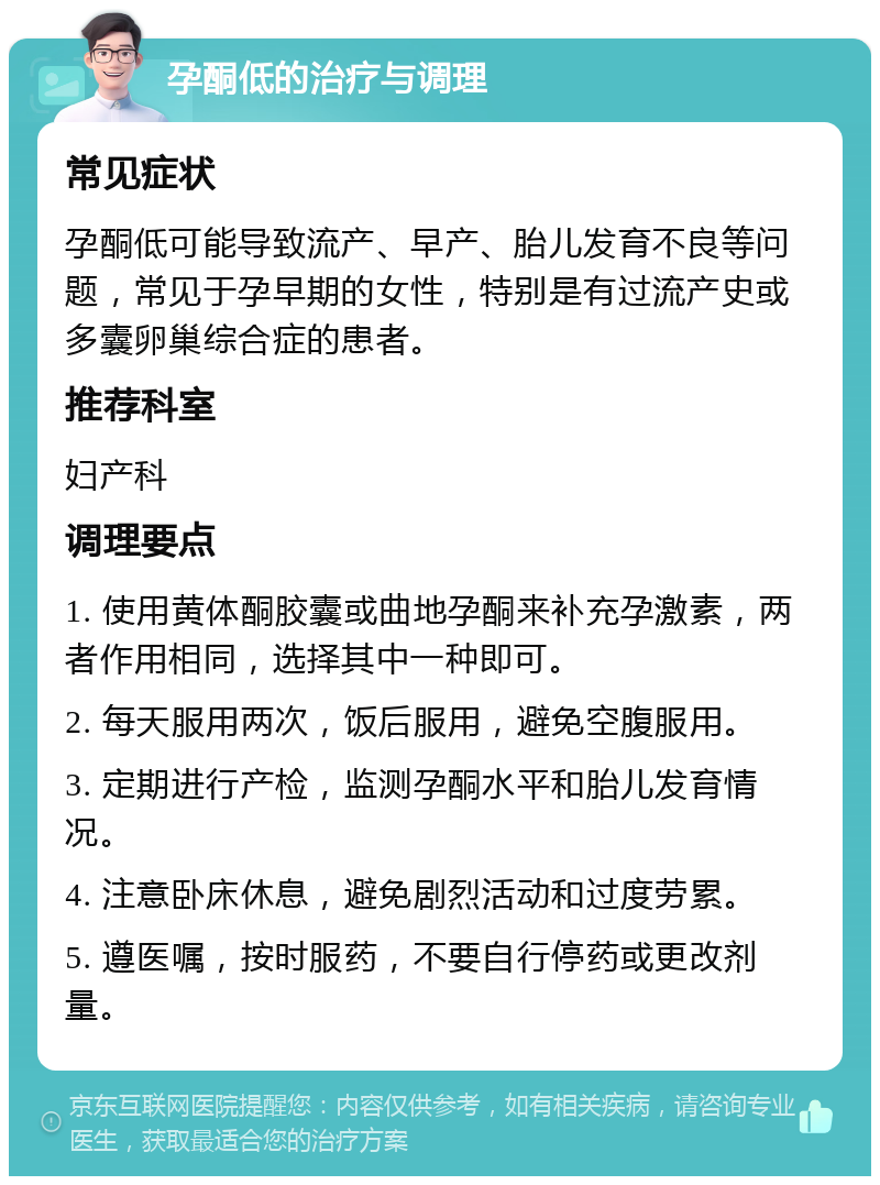 孕酮低的治疗与调理 常见症状 孕酮低可能导致流产、早产、胎儿发育不良等问题，常见于孕早期的女性，特别是有过流产史或多囊卵巢综合症的患者。 推荐科室 妇产科 调理要点 1. 使用黄体酮胶囊或曲地孕酮来补充孕激素，两者作用相同，选择其中一种即可。 2. 每天服用两次，饭后服用，避免空腹服用。 3. 定期进行产检，监测孕酮水平和胎儿发育情况。 4. 注意卧床休息，避免剧烈活动和过度劳累。 5. 遵医嘱，按时服药，不要自行停药或更改剂量。