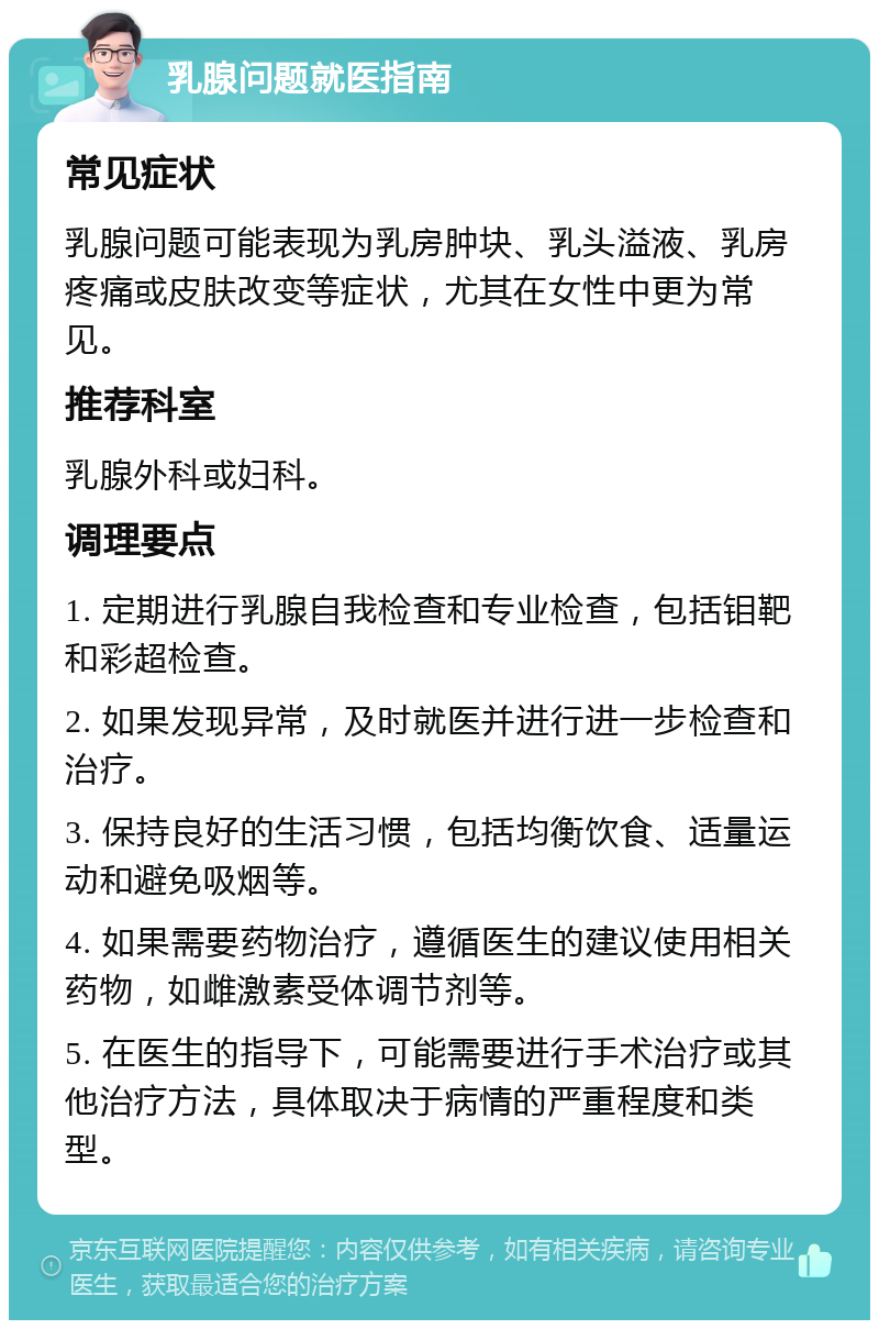 乳腺问题就医指南 常见症状 乳腺问题可能表现为乳房肿块、乳头溢液、乳房疼痛或皮肤改变等症状，尤其在女性中更为常见。 推荐科室 乳腺外科或妇科。 调理要点 1. 定期进行乳腺自我检查和专业检查，包括钼靶和彩超检查。 2. 如果发现异常，及时就医并进行进一步检查和治疗。 3. 保持良好的生活习惯，包括均衡饮食、适量运动和避免吸烟等。 4. 如果需要药物治疗，遵循医生的建议使用相关药物，如雌激素受体调节剂等。 5. 在医生的指导下，可能需要进行手术治疗或其他治疗方法，具体取决于病情的严重程度和类型。