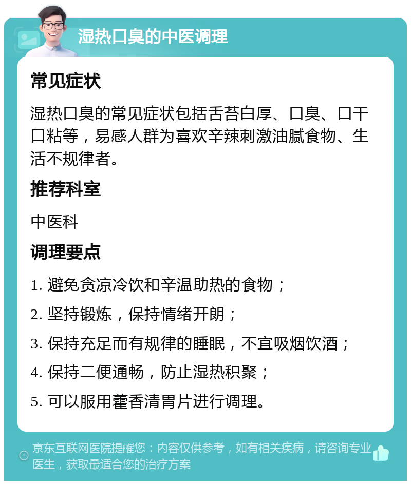 湿热口臭的中医调理 常见症状 湿热口臭的常见症状包括舌苔白厚、口臭、口干口粘等，易感人群为喜欢辛辣刺激油腻食物、生活不规律者。 推荐科室 中医科 调理要点 1. 避免贪凉冷饮和辛温助热的食物； 2. 坚持锻炼，保持情绪开朗； 3. 保持充足而有规律的睡眠，不宜吸烟饮酒； 4. 保持二便通畅，防止湿热积聚； 5. 可以服用藿香清胃片进行调理。