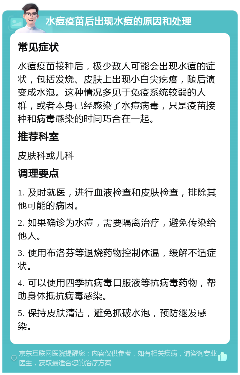 水痘疫苗后出现水痘的原因和处理 常见症状 水痘疫苗接种后，极少数人可能会出现水痘的症状，包括发烧、皮肤上出现小白尖疙瘩，随后演变成水泡。这种情况多见于免疫系统较弱的人群，或者本身已经感染了水痘病毒，只是疫苗接种和病毒感染的时间巧合在一起。 推荐科室 皮肤科或儿科 调理要点 1. 及时就医，进行血液检查和皮肤检查，排除其他可能的病因。 2. 如果确诊为水痘，需要隔离治疗，避免传染给他人。 3. 使用布洛芬等退烧药物控制体温，缓解不适症状。 4. 可以使用四季抗病毒口服液等抗病毒药物，帮助身体抵抗病毒感染。 5. 保持皮肤清洁，避免抓破水泡，预防继发感染。