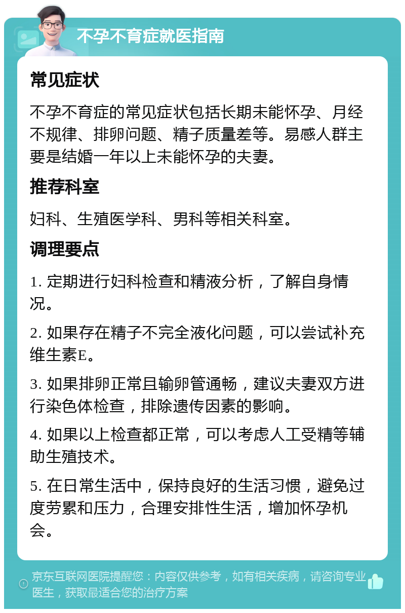 不孕不育症就医指南 常见症状 不孕不育症的常见症状包括长期未能怀孕、月经不规律、排卵问题、精子质量差等。易感人群主要是结婚一年以上未能怀孕的夫妻。 推荐科室 妇科、生殖医学科、男科等相关科室。 调理要点 1. 定期进行妇科检查和精液分析，了解自身情况。 2. 如果存在精子不完全液化问题，可以尝试补充维生素E。 3. 如果排卵正常且输卵管通畅，建议夫妻双方进行染色体检查，排除遗传因素的影响。 4. 如果以上检查都正常，可以考虑人工受精等辅助生殖技术。 5. 在日常生活中，保持良好的生活习惯，避免过度劳累和压力，合理安排性生活，增加怀孕机会。