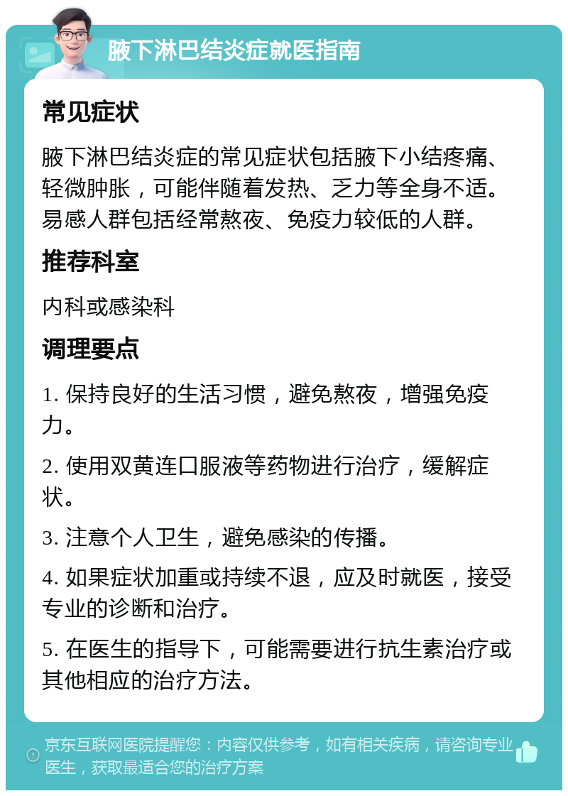 腋下淋巴结炎症就医指南 常见症状 腋下淋巴结炎症的常见症状包括腋下小结疼痛、轻微肿胀，可能伴随着发热、乏力等全身不适。易感人群包括经常熬夜、免疫力较低的人群。 推荐科室 内科或感染科 调理要点 1. 保持良好的生活习惯，避免熬夜，增强免疫力。 2. 使用双黄连口服液等药物进行治疗，缓解症状。 3. 注意个人卫生，避免感染的传播。 4. 如果症状加重或持续不退，应及时就医，接受专业的诊断和治疗。 5. 在医生的指导下，可能需要进行抗生素治疗或其他相应的治疗方法。