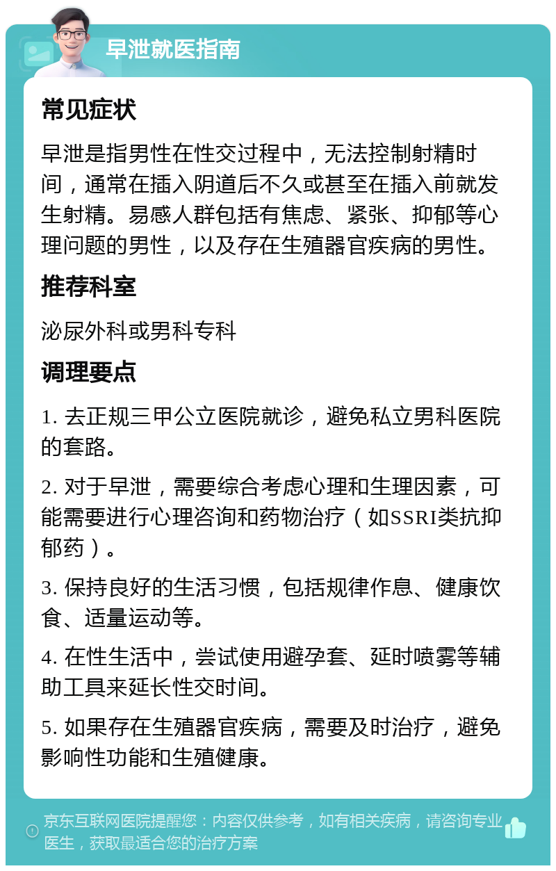 早泄就医指南 常见症状 早泄是指男性在性交过程中，无法控制射精时间，通常在插入阴道后不久或甚至在插入前就发生射精。易感人群包括有焦虑、紧张、抑郁等心理问题的男性，以及存在生殖器官疾病的男性。 推荐科室 泌尿外科或男科专科 调理要点 1. 去正规三甲公立医院就诊，避免私立男科医院的套路。 2. 对于早泄，需要综合考虑心理和生理因素，可能需要进行心理咨询和药物治疗（如SSRI类抗抑郁药）。 3. 保持良好的生活习惯，包括规律作息、健康饮食、适量运动等。 4. 在性生活中，尝试使用避孕套、延时喷雾等辅助工具来延长性交时间。 5. 如果存在生殖器官疾病，需要及时治疗，避免影响性功能和生殖健康。