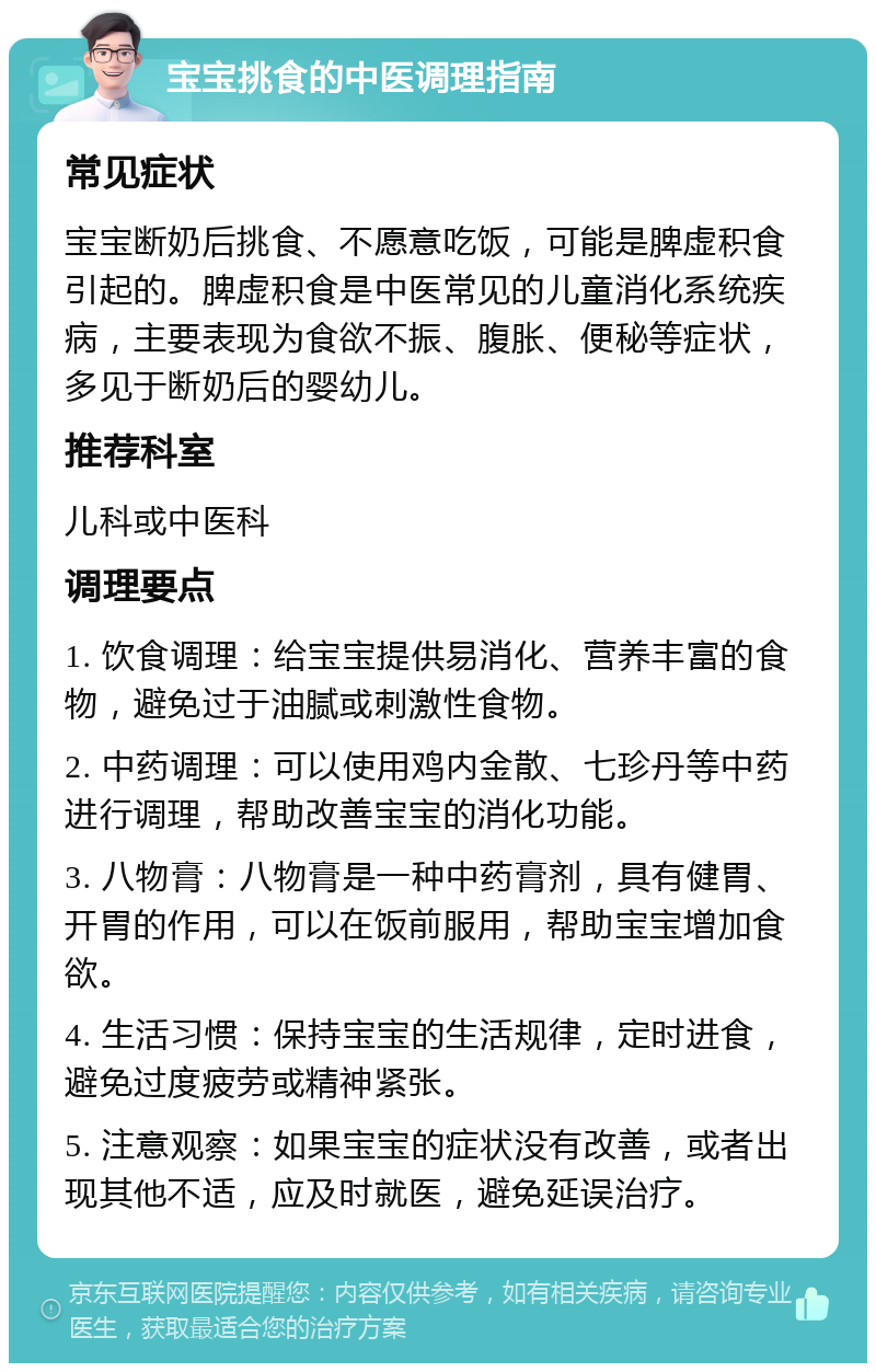 宝宝挑食的中医调理指南 常见症状 宝宝断奶后挑食、不愿意吃饭，可能是脾虚积食引起的。脾虚积食是中医常见的儿童消化系统疾病，主要表现为食欲不振、腹胀、便秘等症状，多见于断奶后的婴幼儿。 推荐科室 儿科或中医科 调理要点 1. 饮食调理：给宝宝提供易消化、营养丰富的食物，避免过于油腻或刺激性食物。 2. 中药调理：可以使用鸡内金散、七珍丹等中药进行调理，帮助改善宝宝的消化功能。 3. 八物膏：八物膏是一种中药膏剂，具有健胃、开胃的作用，可以在饭前服用，帮助宝宝增加食欲。 4. 生活习惯：保持宝宝的生活规律，定时进食，避免过度疲劳或精神紧张。 5. 注意观察：如果宝宝的症状没有改善，或者出现其他不适，应及时就医，避免延误治疗。