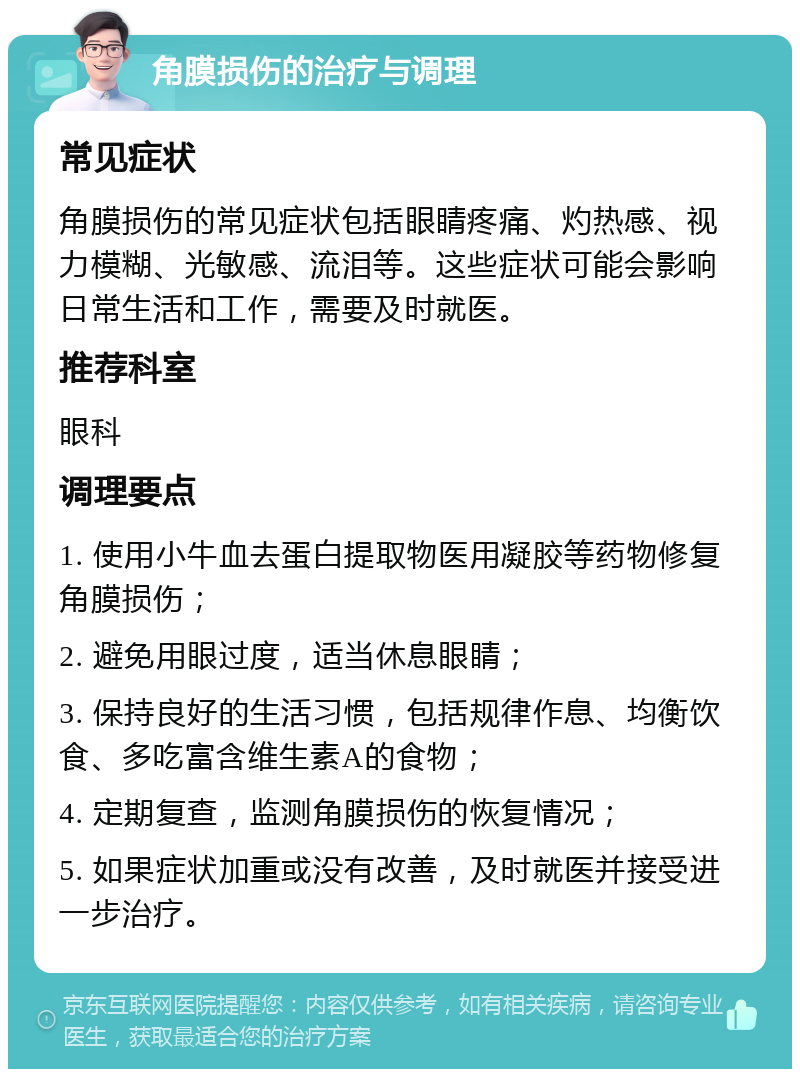 角膜损伤的治疗与调理 常见症状 角膜损伤的常见症状包括眼睛疼痛、灼热感、视力模糊、光敏感、流泪等。这些症状可能会影响日常生活和工作，需要及时就医。 推荐科室 眼科 调理要点 1. 使用小牛血去蛋白提取物医用凝胶等药物修复角膜损伤； 2. 避免用眼过度，适当休息眼睛； 3. 保持良好的生活习惯，包括规律作息、均衡饮食、多吃富含维生素A的食物； 4. 定期复查，监测角膜损伤的恢复情况； 5. 如果症状加重或没有改善，及时就医并接受进一步治疗。