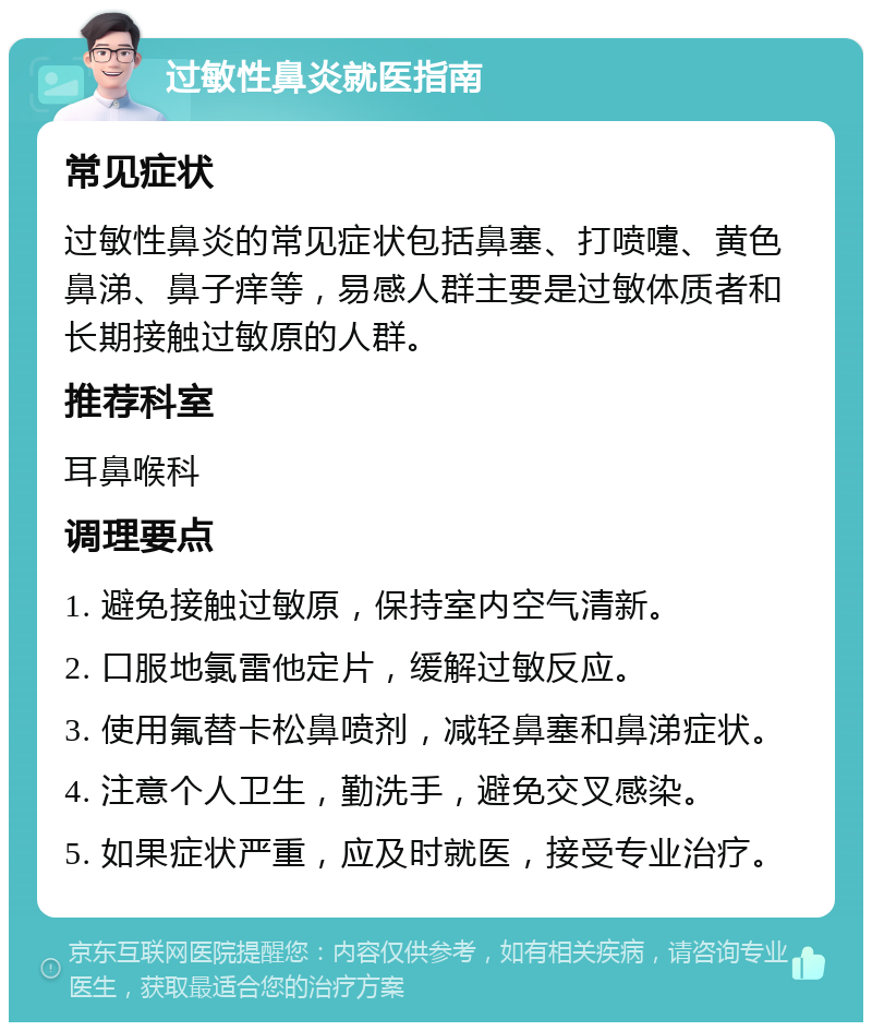 过敏性鼻炎就医指南 常见症状 过敏性鼻炎的常见症状包括鼻塞、打喷嚏、黄色鼻涕、鼻子痒等，易感人群主要是过敏体质者和长期接触过敏原的人群。 推荐科室 耳鼻喉科 调理要点 1. 避免接触过敏原，保持室内空气清新。 2. 口服地氯雷他定片，缓解过敏反应。 3. 使用氟替卡松鼻喷剂，减轻鼻塞和鼻涕症状。 4. 注意个人卫生，勤洗手，避免交叉感染。 5. 如果症状严重，应及时就医，接受专业治疗。