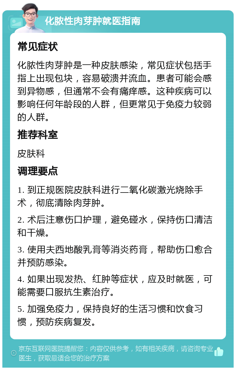 化脓性肉芽肿就医指南 常见症状 化脓性肉芽肿是一种皮肤感染，常见症状包括手指上出现包块，容易破溃并流血。患者可能会感到异物感，但通常不会有痛痒感。这种疾病可以影响任何年龄段的人群，但更常见于免疫力较弱的人群。 推荐科室 皮肤科 调理要点 1. 到正规医院皮肤科进行二氧化碳激光烧除手术，彻底清除肉芽肿。 2. 术后注意伤口护理，避免碰水，保持伤口清洁和干燥。 3. 使用夫西地酸乳膏等消炎药膏，帮助伤口愈合并预防感染。 4. 如果出现发热、红肿等症状，应及时就医，可能需要口服抗生素治疗。 5. 加强免疫力，保持良好的生活习惯和饮食习惯，预防疾病复发。