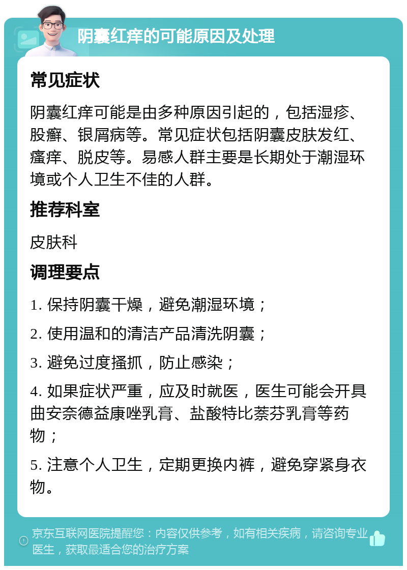 阴囊红痒的可能原因及处理 常见症状 阴囊红痒可能是由多种原因引起的，包括湿疹、股癣、银屑病等。常见症状包括阴囊皮肤发红、瘙痒、脱皮等。易感人群主要是长期处于潮湿环境或个人卫生不佳的人群。 推荐科室 皮肤科 调理要点 1. 保持阴囊干燥，避免潮湿环境； 2. 使用温和的清洁产品清洗阴囊； 3. 避免过度搔抓，防止感染； 4. 如果症状严重，应及时就医，医生可能会开具曲安奈德益康唑乳膏、盐酸特比萘芬乳膏等药物； 5. 注意个人卫生，定期更换内裤，避免穿紧身衣物。