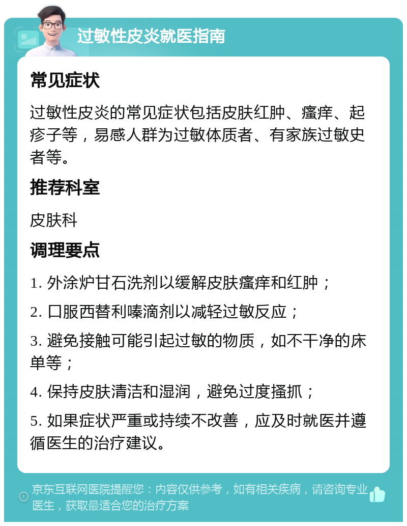 过敏性皮炎就医指南 常见症状 过敏性皮炎的常见症状包括皮肤红肿、瘙痒、起疹子等，易感人群为过敏体质者、有家族过敏史者等。 推荐科室 皮肤科 调理要点 1. 外涂炉甘石洗剂以缓解皮肤瘙痒和红肿； 2. 口服西替利嗪滴剂以减轻过敏反应； 3. 避免接触可能引起过敏的物质，如不干净的床单等； 4. 保持皮肤清洁和湿润，避免过度搔抓； 5. 如果症状严重或持续不改善，应及时就医并遵循医生的治疗建议。