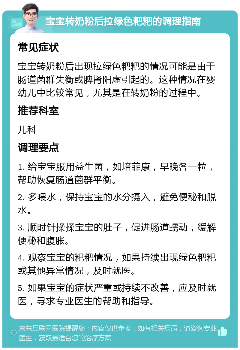 宝宝转奶粉后拉绿色粑粑的调理指南 常见症状 宝宝转奶粉后出现拉绿色粑粑的情况可能是由于肠道菌群失衡或脾肾阳虚引起的。这种情况在婴幼儿中比较常见，尤其是在转奶粉的过程中。 推荐科室 儿科 调理要点 1. 给宝宝服用益生菌，如培菲康，早晚各一粒，帮助恢复肠道菌群平衡。 2. 多喂水，保持宝宝的水分摄入，避免便秘和脱水。 3. 顺时针揉揉宝宝的肚子，促进肠道蠕动，缓解便秘和腹胀。 4. 观察宝宝的粑粑情况，如果持续出现绿色粑粑或其他异常情况，及时就医。 5. 如果宝宝的症状严重或持续不改善，应及时就医，寻求专业医生的帮助和指导。