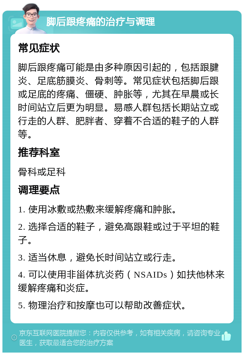 脚后跟疼痛的治疗与调理 常见症状 脚后跟疼痛可能是由多种原因引起的，包括跟腱炎、足底筋膜炎、骨刺等。常见症状包括脚后跟或足底的疼痛、僵硬、肿胀等，尤其在早晨或长时间站立后更为明显。易感人群包括长期站立或行走的人群、肥胖者、穿着不合适的鞋子的人群等。 推荐科室 骨科或足科 调理要点 1. 使用冰敷或热敷来缓解疼痛和肿胀。 2. 选择合适的鞋子，避免高跟鞋或过于平坦的鞋子。 3. 适当休息，避免长时间站立或行走。 4. 可以使用非甾体抗炎药（NSAIDs）如扶他林来缓解疼痛和炎症。 5. 物理治疗和按摩也可以帮助改善症状。