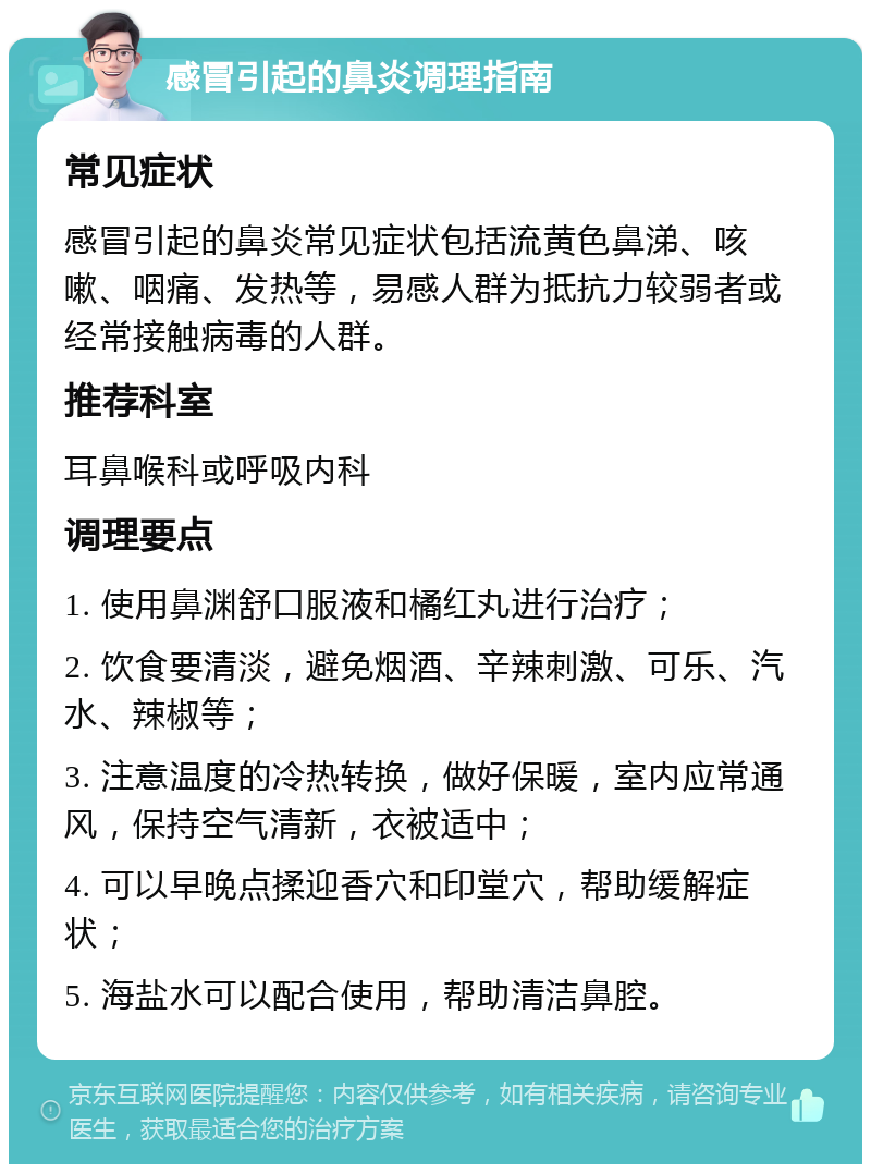 感冒引起的鼻炎调理指南 常见症状 感冒引起的鼻炎常见症状包括流黄色鼻涕、咳嗽、咽痛、发热等，易感人群为抵抗力较弱者或经常接触病毒的人群。 推荐科室 耳鼻喉科或呼吸内科 调理要点 1. 使用鼻渊舒口服液和橘红丸进行治疗； 2. 饮食要清淡，避免烟酒、辛辣刺激、可乐、汽水、辣椒等； 3. 注意温度的冷热转换，做好保暖，室内应常通风，保持空气清新，衣被适中； 4. 可以早晚点揉迎香穴和印堂穴，帮助缓解症状； 5. 海盐水可以配合使用，帮助清洁鼻腔。