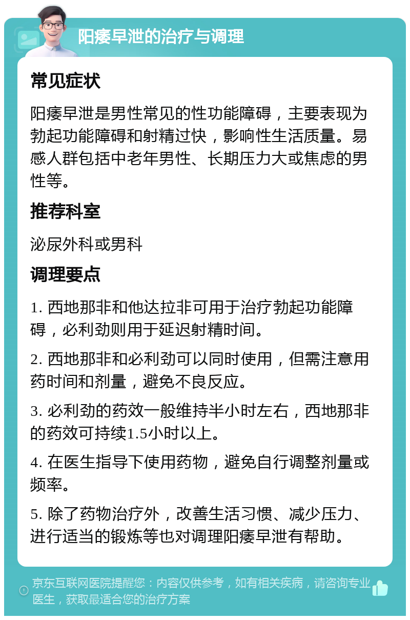 阳痿早泄的治疗与调理 常见症状 阳痿早泄是男性常见的性功能障碍，主要表现为勃起功能障碍和射精过快，影响性生活质量。易感人群包括中老年男性、长期压力大或焦虑的男性等。 推荐科室 泌尿外科或男科 调理要点 1. 西地那非和他达拉非可用于治疗勃起功能障碍，必利劲则用于延迟射精时间。 2. 西地那非和必利劲可以同时使用，但需注意用药时间和剂量，避免不良反应。 3. 必利劲的药效一般维持半小时左右，西地那非的药效可持续1.5小时以上。 4. 在医生指导下使用药物，避免自行调整剂量或频率。 5. 除了药物治疗外，改善生活习惯、减少压力、进行适当的锻炼等也对调理阳痿早泄有帮助。