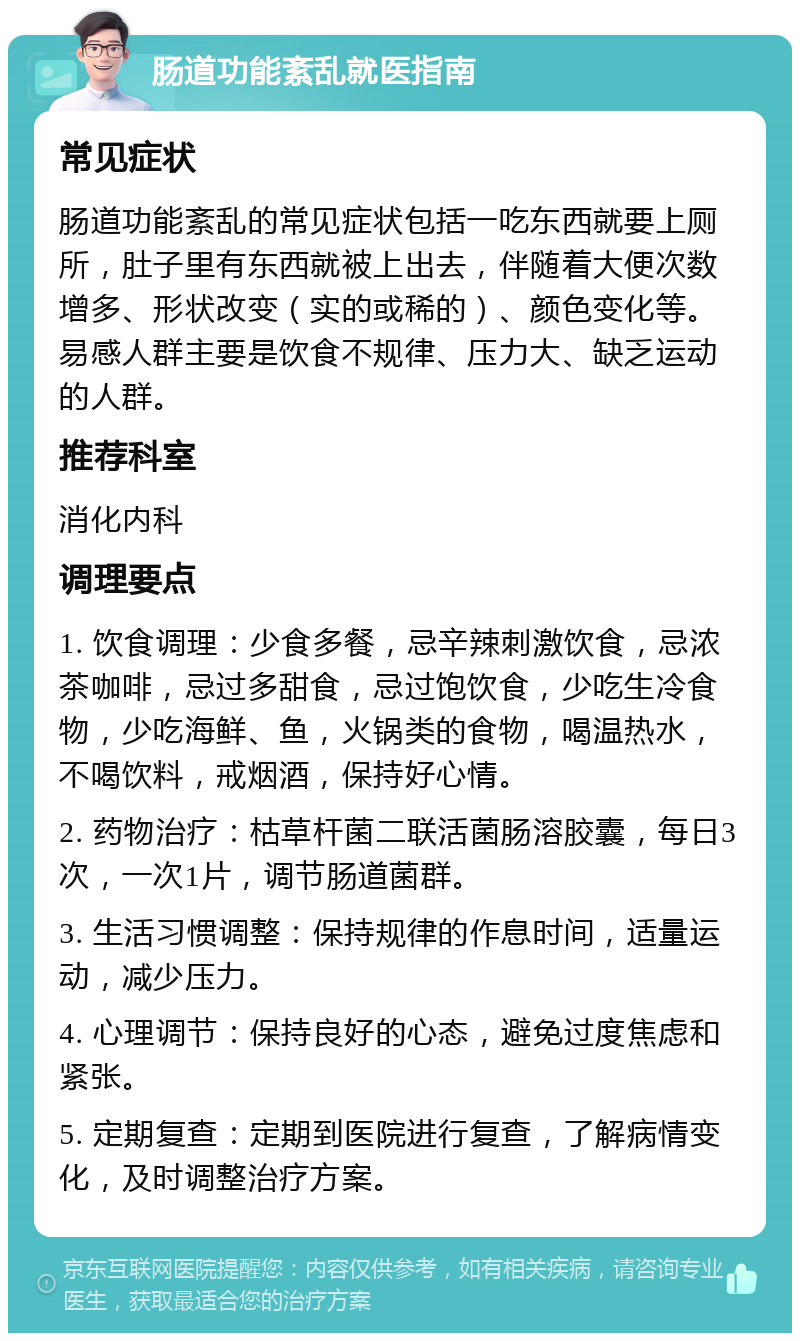 肠道功能紊乱就医指南 常见症状 肠道功能紊乱的常见症状包括一吃东西就要上厕所，肚子里有东西就被上出去，伴随着大便次数增多、形状改变（实的或稀的）、颜色变化等。易感人群主要是饮食不规律、压力大、缺乏运动的人群。 推荐科室 消化内科 调理要点 1. 饮食调理：少食多餐，忌辛辣刺激饮食，忌浓茶咖啡，忌过多甜食，忌过饱饮食，少吃生冷食物，少吃海鲜、鱼，火锅类的食物，喝温热水，不喝饮料，戒烟酒，保持好心情。 2. 药物治疗：枯草杆菌二联活菌肠溶胶囊，每日3次，一次1片，调节肠道菌群。 3. 生活习惯调整：保持规律的作息时间，适量运动，减少压力。 4. 心理调节：保持良好的心态，避免过度焦虑和紧张。 5. 定期复查：定期到医院进行复查，了解病情变化，及时调整治疗方案。