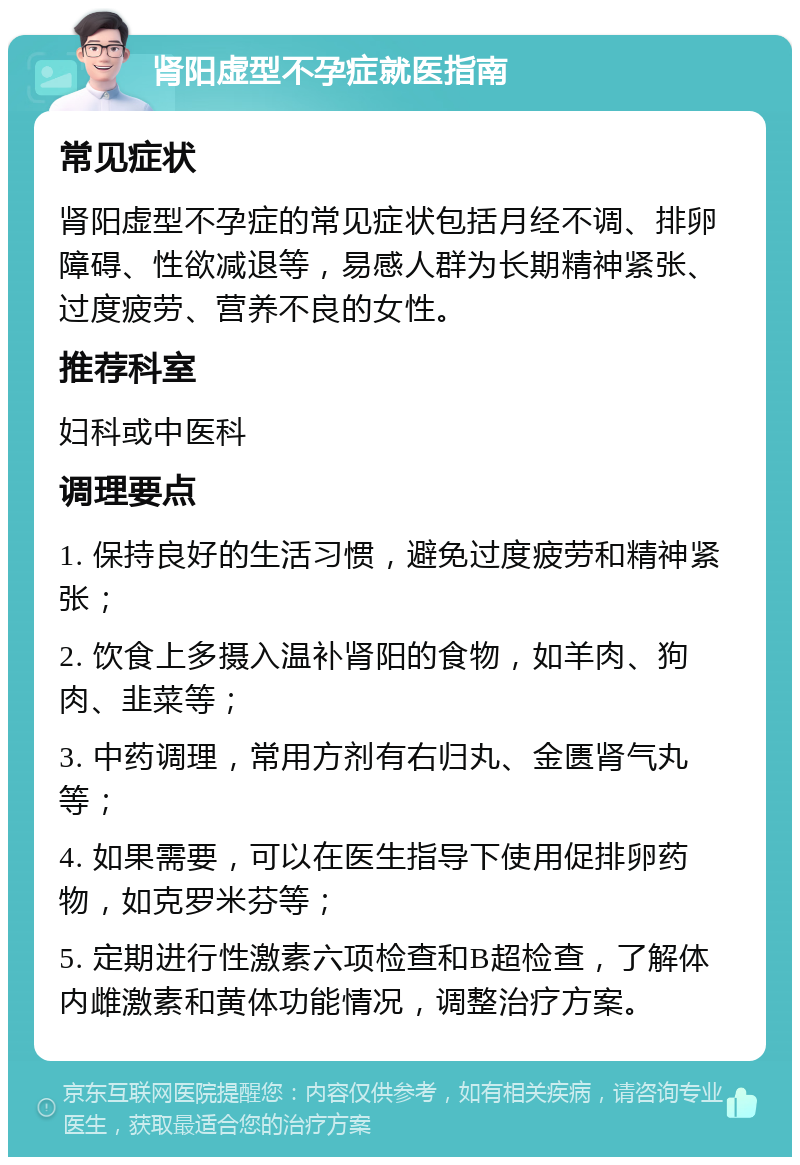 肾阳虚型不孕症就医指南 常见症状 肾阳虚型不孕症的常见症状包括月经不调、排卵障碍、性欲减退等，易感人群为长期精神紧张、过度疲劳、营养不良的女性。 推荐科室 妇科或中医科 调理要点 1. 保持良好的生活习惯，避免过度疲劳和精神紧张； 2. 饮食上多摄入温补肾阳的食物，如羊肉、狗肉、韭菜等； 3. 中药调理，常用方剂有右归丸、金匮肾气丸等； 4. 如果需要，可以在医生指导下使用促排卵药物，如克罗米芬等； 5. 定期进行性激素六项检查和B超检查，了解体内雌激素和黄体功能情况，调整治疗方案。