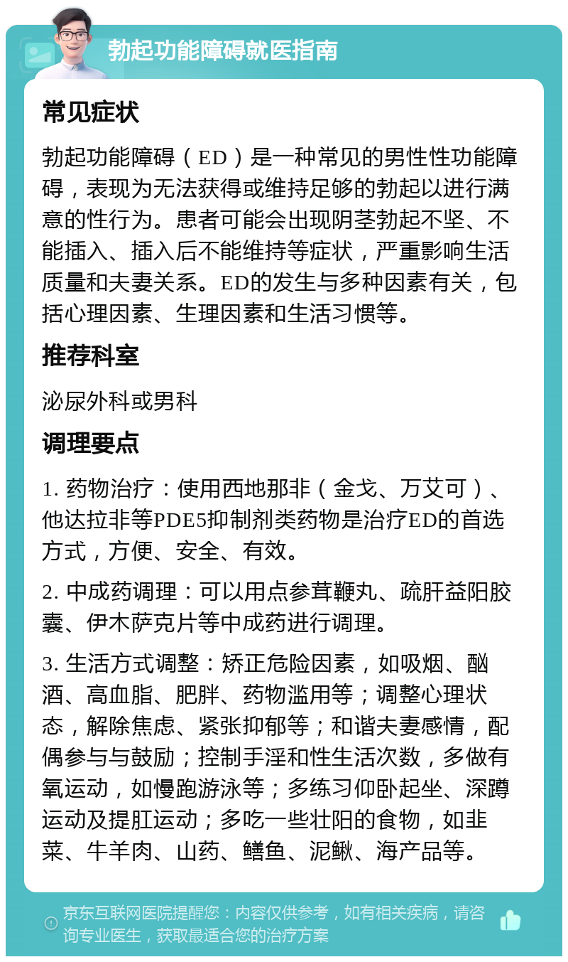 勃起功能障碍就医指南 常见症状 勃起功能障碍（ED）是一种常见的男性性功能障碍，表现为无法获得或维持足够的勃起以进行满意的性行为。患者可能会出现阴茎勃起不坚、不能插入、插入后不能维持等症状，严重影响生活质量和夫妻关系。ED的发生与多种因素有关，包括心理因素、生理因素和生活习惯等。 推荐科室 泌尿外科或男科 调理要点 1. 药物治疗：使用西地那非（金戈、万艾可）、他达拉非等PDE5抑制剂类药物是治疗ED的首选方式，方便、安全、有效。 2. 中成药调理：可以用点参茸鞭丸、疏肝益阳胶囊、伊木萨克片等中成药进行调理。 3. 生活方式调整：矫正危险因素，如吸烟、酗酒、高血脂、肥胖、药物滥用等；调整心理状态，解除焦虑、紧张抑郁等；和谐夫妻感情，配偶参与与鼓励；控制手淫和性生活次数，多做有氧运动，如慢跑游泳等；多练习仰卧起坐、深蹲运动及提肛运动；多吃一些壮阳的食物，如韭菜、牛羊肉、山药、鳝鱼、泥鳅、海产品等。