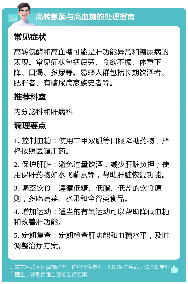 高转氨酶与高血糖的处理指南 常见症状 高转氨酶和高血糖可能是肝功能异常和糖尿病的表现。常见症状包括疲劳、食欲不振、体重下降、口渴、多尿等。易感人群包括长期饮酒者、肥胖者、有糖尿病家族史者等。 推荐科室 内分泌科和肝病科 调理要点 1. 控制血糖：使用二甲双胍等口服降糖药物，严格按照医嘱用药。 2. 保护肝脏：避免过量饮酒，减少肝脏负担；使用保肝药物如水飞蓟素等，帮助肝脏恢复功能。 3. 调整饮食：遵循低糖、低脂、低盐的饮食原则，多吃蔬菜、水果和全谷类食品。 4. 增加运动：适当的有氧运动可以帮助降低血糖和改善肝功能。 5. 定期复查：定期检查肝功能和血糖水平，及时调整治疗方案。