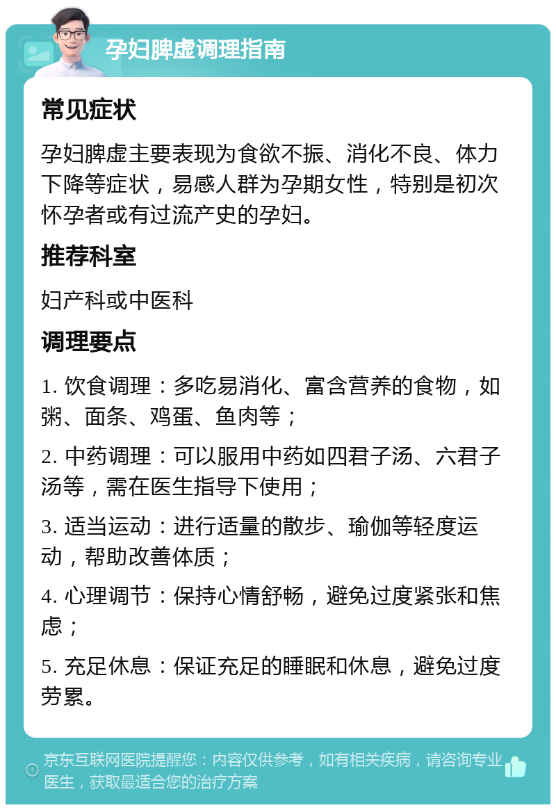 孕妇脾虚调理指南 常见症状 孕妇脾虚主要表现为食欲不振、消化不良、体力下降等症状，易感人群为孕期女性，特别是初次怀孕者或有过流产史的孕妇。 推荐科室 妇产科或中医科 调理要点 1. 饮食调理：多吃易消化、富含营养的食物，如粥、面条、鸡蛋、鱼肉等； 2. 中药调理：可以服用中药如四君子汤、六君子汤等，需在医生指导下使用； 3. 适当运动：进行适量的散步、瑜伽等轻度运动，帮助改善体质； 4. 心理调节：保持心情舒畅，避免过度紧张和焦虑； 5. 充足休息：保证充足的睡眠和休息，避免过度劳累。