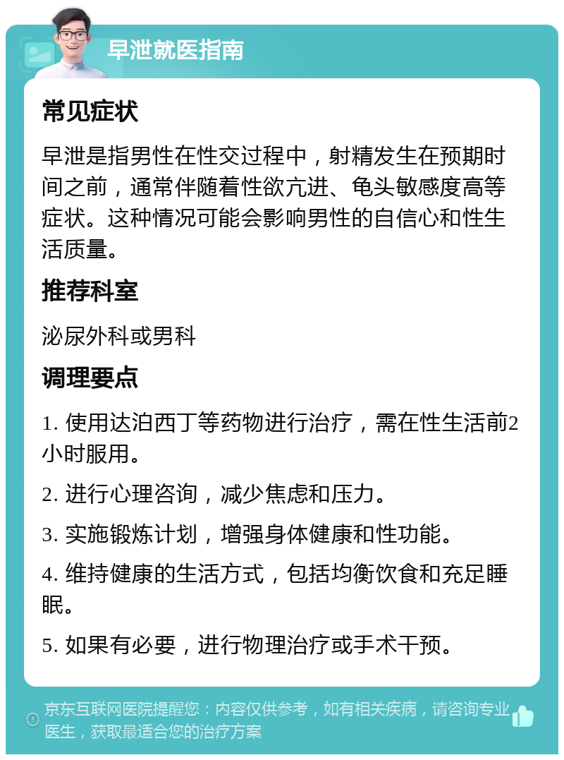 早泄就医指南 常见症状 早泄是指男性在性交过程中，射精发生在预期时间之前，通常伴随着性欲亢进、龟头敏感度高等症状。这种情况可能会影响男性的自信心和性生活质量。 推荐科室 泌尿外科或男科 调理要点 1. 使用达泊西丁等药物进行治疗，需在性生活前2小时服用。 2. 进行心理咨询，减少焦虑和压力。 3. 实施锻炼计划，增强身体健康和性功能。 4. 维持健康的生活方式，包括均衡饮食和充足睡眠。 5. 如果有必要，进行物理治疗或手术干预。