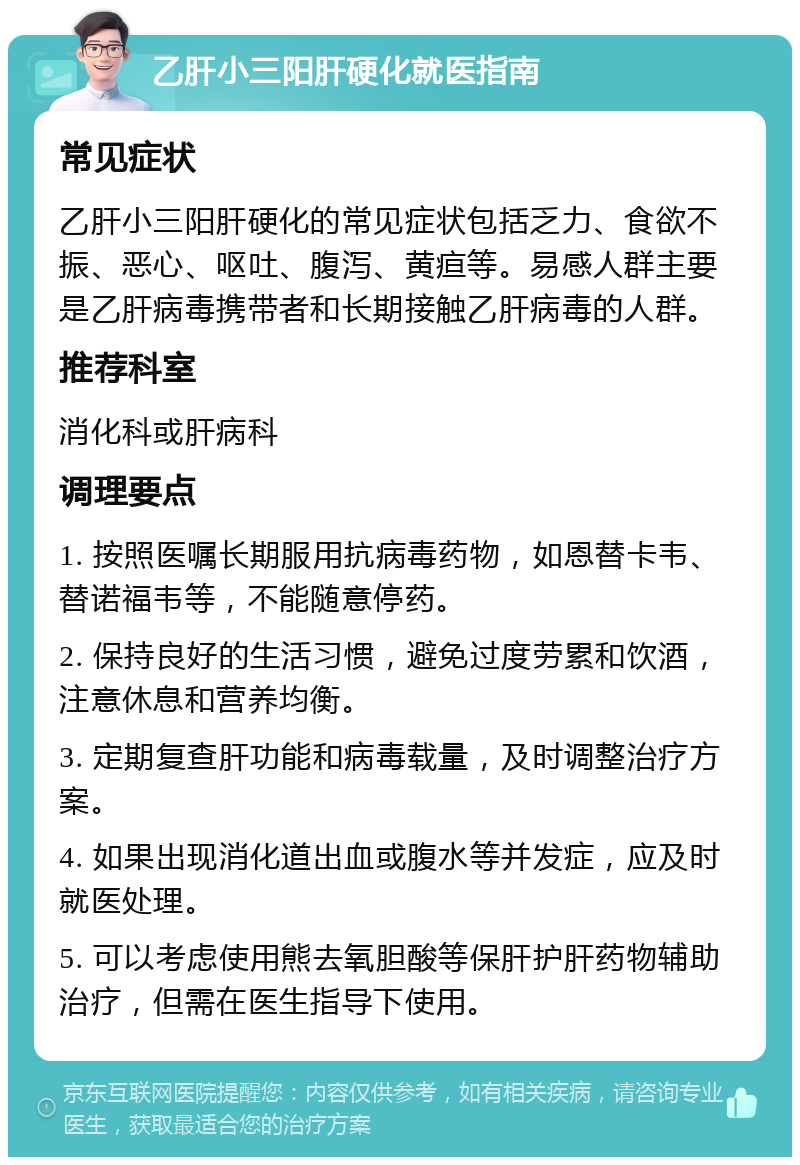 乙肝小三阳肝硬化就医指南 常见症状 乙肝小三阳肝硬化的常见症状包括乏力、食欲不振、恶心、呕吐、腹泻、黄疸等。易感人群主要是乙肝病毒携带者和长期接触乙肝病毒的人群。 推荐科室 消化科或肝病科 调理要点 1. 按照医嘱长期服用抗病毒药物，如恩替卡韦、替诺福韦等，不能随意停药。 2. 保持良好的生活习惯，避免过度劳累和饮酒，注意休息和营养均衡。 3. 定期复查肝功能和病毒载量，及时调整治疗方案。 4. 如果出现消化道出血或腹水等并发症，应及时就医处理。 5. 可以考虑使用熊去氧胆酸等保肝护肝药物辅助治疗，但需在医生指导下使用。