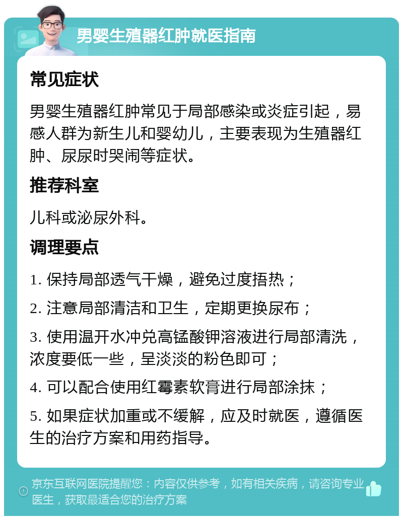 男婴生殖器红肿就医指南 常见症状 男婴生殖器红肿常见于局部感染或炎症引起，易感人群为新生儿和婴幼儿，主要表现为生殖器红肿、尿尿时哭闹等症状。 推荐科室 儿科或泌尿外科。 调理要点 1. 保持局部透气干燥，避免过度捂热； 2. 注意局部清洁和卫生，定期更换尿布； 3. 使用温开水冲兑高锰酸钾溶液进行局部清洗，浓度要低一些，呈淡淡的粉色即可； 4. 可以配合使用红霉素软膏进行局部涂抹； 5. 如果症状加重或不缓解，应及时就医，遵循医生的治疗方案和用药指导。