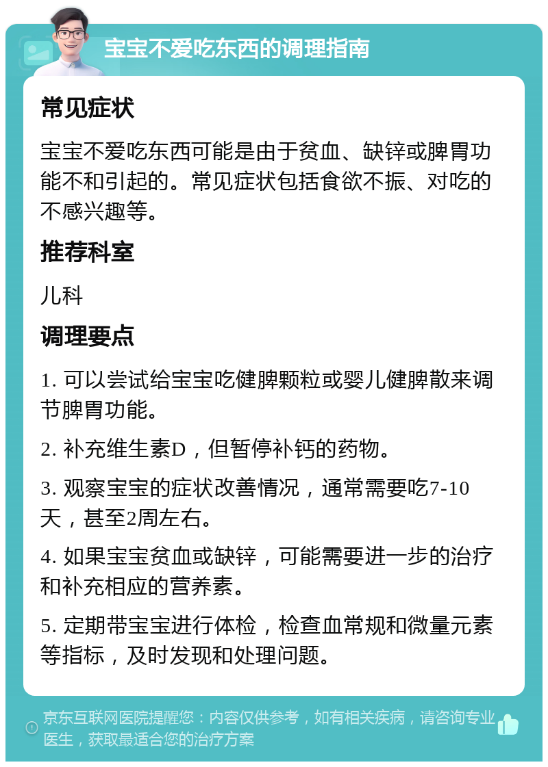 宝宝不爱吃东西的调理指南 常见症状 宝宝不爱吃东西可能是由于贫血、缺锌或脾胃功能不和引起的。常见症状包括食欲不振、对吃的不感兴趣等。 推荐科室 儿科 调理要点 1. 可以尝试给宝宝吃健脾颗粒或婴儿健脾散来调节脾胃功能。 2. 补充维生素D，但暂停补钙的药物。 3. 观察宝宝的症状改善情况，通常需要吃7-10天，甚至2周左右。 4. 如果宝宝贫血或缺锌，可能需要进一步的治疗和补充相应的营养素。 5. 定期带宝宝进行体检，检查血常规和微量元素等指标，及时发现和处理问题。