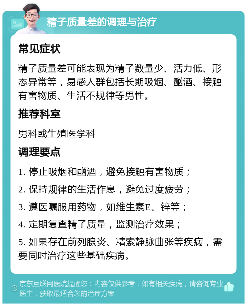 精子质量差的调理与治疗 常见症状 精子质量差可能表现为精子数量少、活力低、形态异常等，易感人群包括长期吸烟、酗酒、接触有害物质、生活不规律等男性。 推荐科室 男科或生殖医学科 调理要点 1. 停止吸烟和酗酒，避免接触有害物质； 2. 保持规律的生活作息，避免过度疲劳； 3. 遵医嘱服用药物，如维生素E、锌等； 4. 定期复查精子质量，监测治疗效果； 5. 如果存在前列腺炎、精索静脉曲张等疾病，需要同时治疗这些基础疾病。